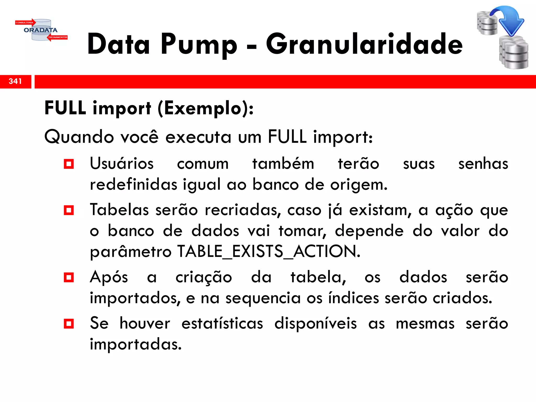 Data Pump - Granularidade
FULL import (Exemplo):
Quando você executa um FULL import:
 Usuários comum também terão suas senhas
redefinidas igual ao banco de origem.
 Tabelas serão recriadas, caso já existam, a ação que
o banco de dados vai tomar, depende do valor do
parâmetro TABLE_EXISTS_ACTION.
 Após a criação da tabela, os dados serão
importados, e na sequencia os índices serão criados.
 Se houver estatísticas disponíveis as mesmas serão
importadas.
341
 