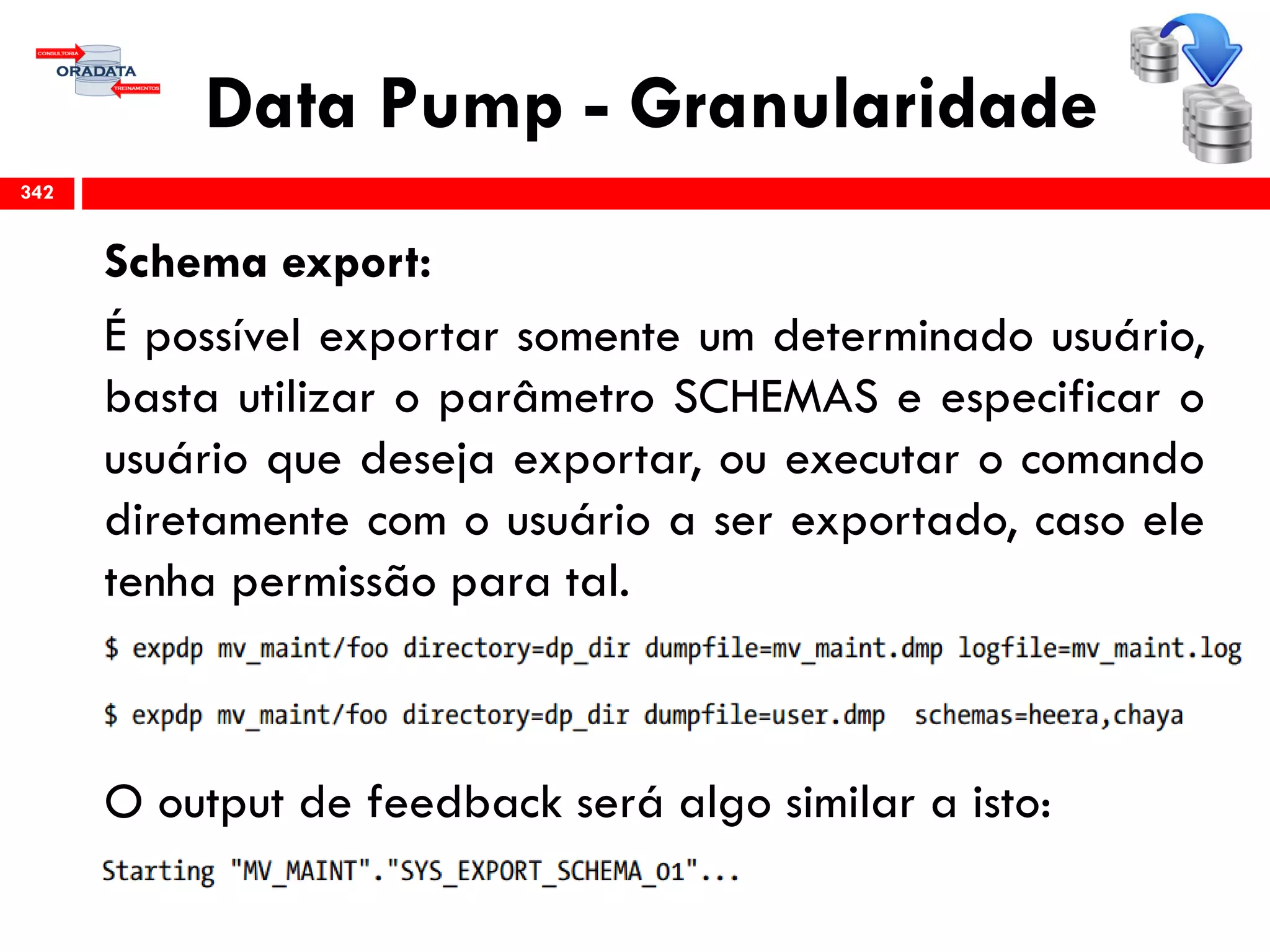 Data Pump - Granularidade
Schema export:
É possível exportar somente um determinado usuário,
basta utilizar o parâmetro SCHEMAS e especificar o
usuário que deseja exportar, ou executar o comando
diretamente com o usuário a ser exportado, caso ele
tenha permissão para tal.
O output de feedback será algo similar a isto:
342
 