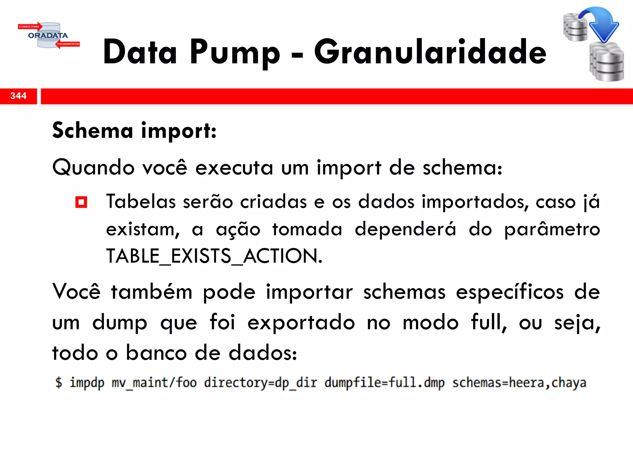 Data Pump - Granularidade
Schema import:
Quando você executa um import de schema:
 Tabelas serão criadas e os dados importados, caso já
existam, a ação tomada dependerá do parâmetro
TABLE_EXISTS_ACTION.
Você também pode importar schemas específicos de
um dump que foi exportado no modo full, ou seja,
todo o banco de dados:
344
 