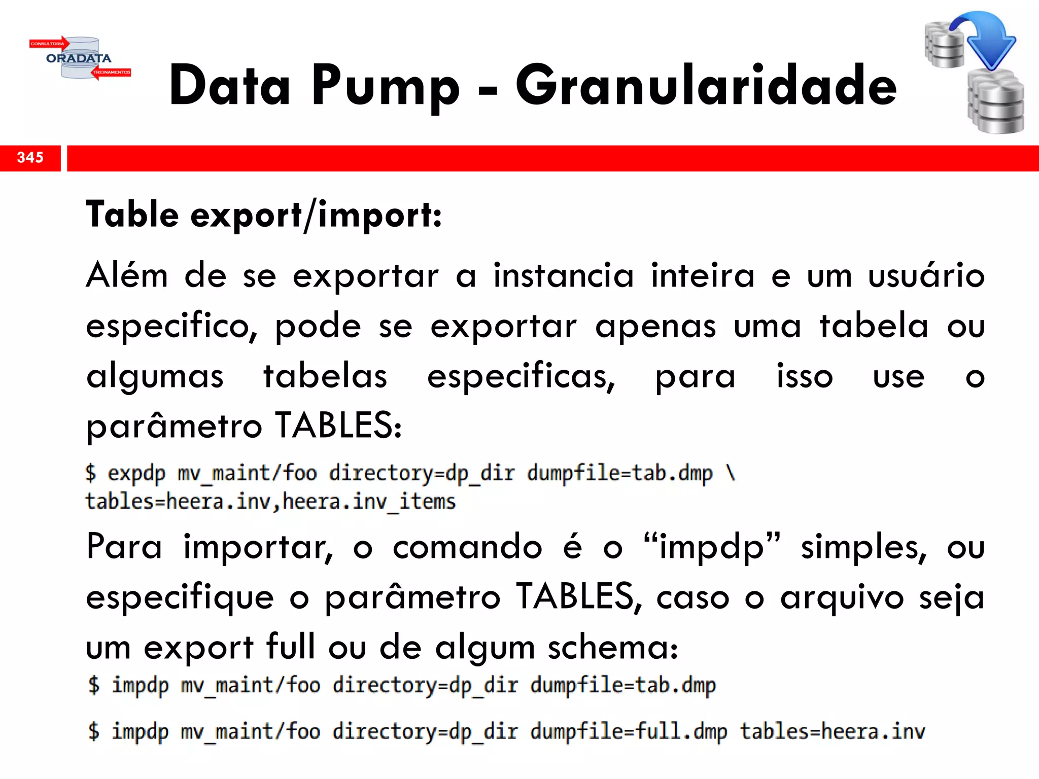 Data Pump - Granularidade
Table export/import:
Além de se exportar a instancia inteira e um usuário
especifico, pode se exportar apenas uma tabela ou
algumas tabelas especificas, para isso use o
parâmetro TABLES:
Para importar, o comando é o “impdp” simples, ou
especifique o parâmetro TABLES, caso o arquivo seja
um export full ou de algum schema:
345
 