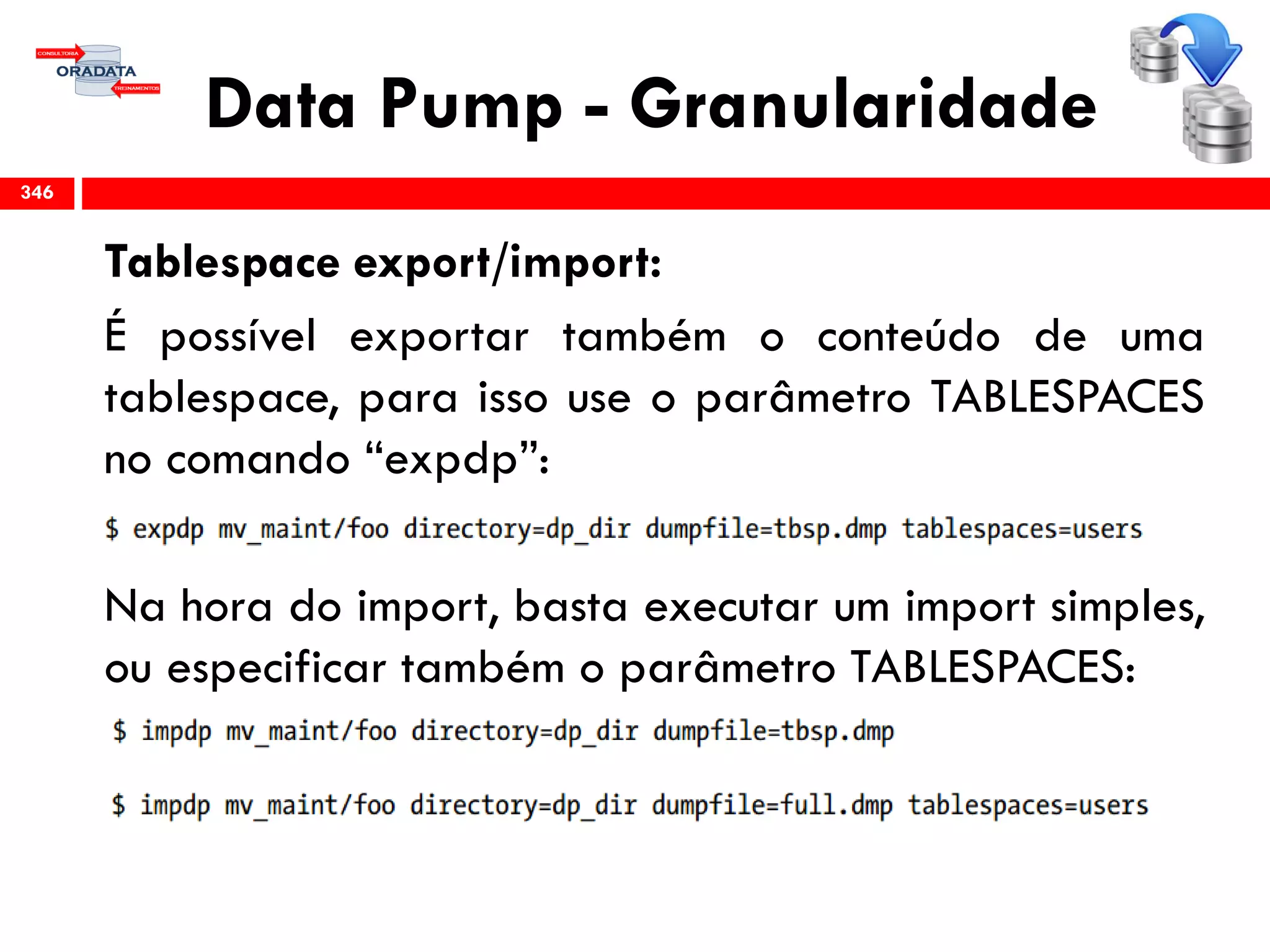 Data Pump - Granularidade
Tablespace export/import:
É possível exportar também o conteúdo de uma
tablespace, para isso use o parâmetro TABLESPACES
no comando “expdp”:
Na hora do import, basta executar um import simples,
ou especificar também o parâmetro TABLESPACES:
346
 
