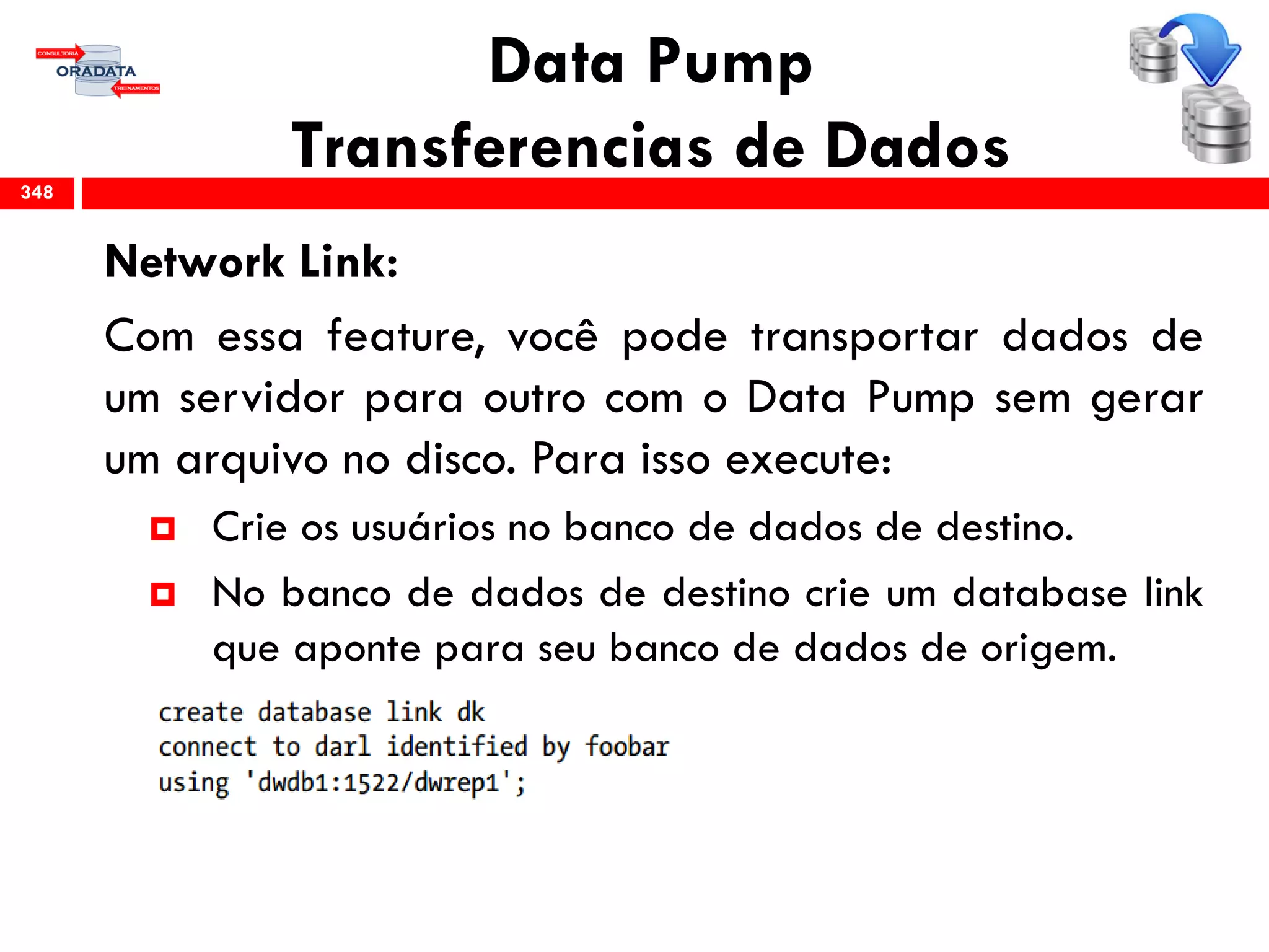 Data Pump
Transferencias de Dados
Network Link:
Com essa feature, você pode transportar dados de
um servidor para outro com o Data Pump sem gerar
um arquivo no disco. Para isso execute:
 Crie os usuários no banco de dados de destino.
 No banco de dados de destino crie um database link
que aponte para seu banco de dados de origem.
348
 