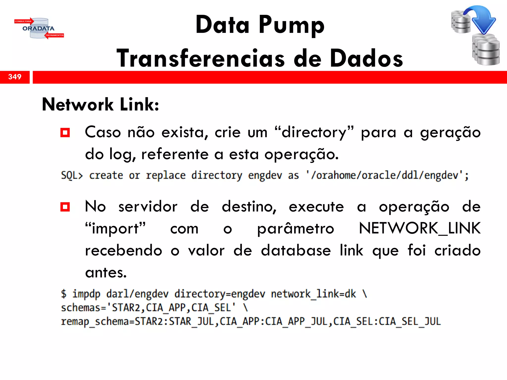 Data Pump
Transferencias de Dados
Network Link:
 Caso não exista, crie um “directory” para a geração
do log, referente a esta operação.
 No servidor de destino, execute a operação de
“import” com o parâmetro NETWORK_LINK
recebendo o valor de database link que foi criado
antes.
349
 