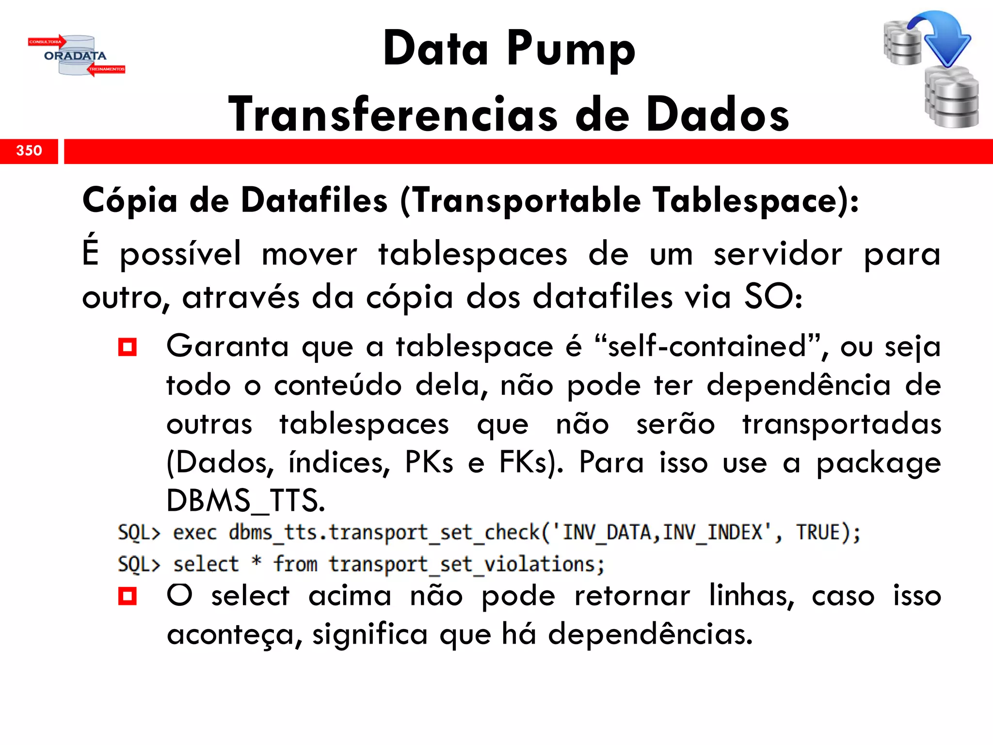Data Pump
Transferencias de Dados
Cópia de Datafiles (Transportable Tablespace):
É possível mover tablespaces de um servidor para
outro, através da cópia dos datafiles via SO:
 Garanta que a tablespace é “self-contained”, ou seja
todo o conteúdo dela, não pode ter dependência de
outras tablespaces que não serão transportadas
(Dados, índices, PKs e FKs). Para isso use a package
DBMS_TTS.
 O select acima não pode retornar linhas, caso isso
aconteça, significa que há dependências.
350
 