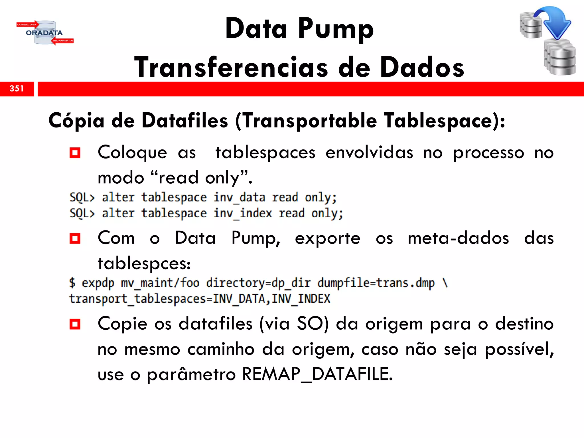 Data Pump
Transferencias de Dados
Cópia de Datafiles (Transportable Tablespace):
 Coloque as tablespaces envolvidas no processo no
modo “read only”.
 Com o Data Pump, exporte os meta-dados das
tablespces:
 Copie os datafiles (via SO) da origem para o destino
no mesmo caminho da origem, caso não seja possível,
use o parâmetro REMAP_DATAFILE.
351
 