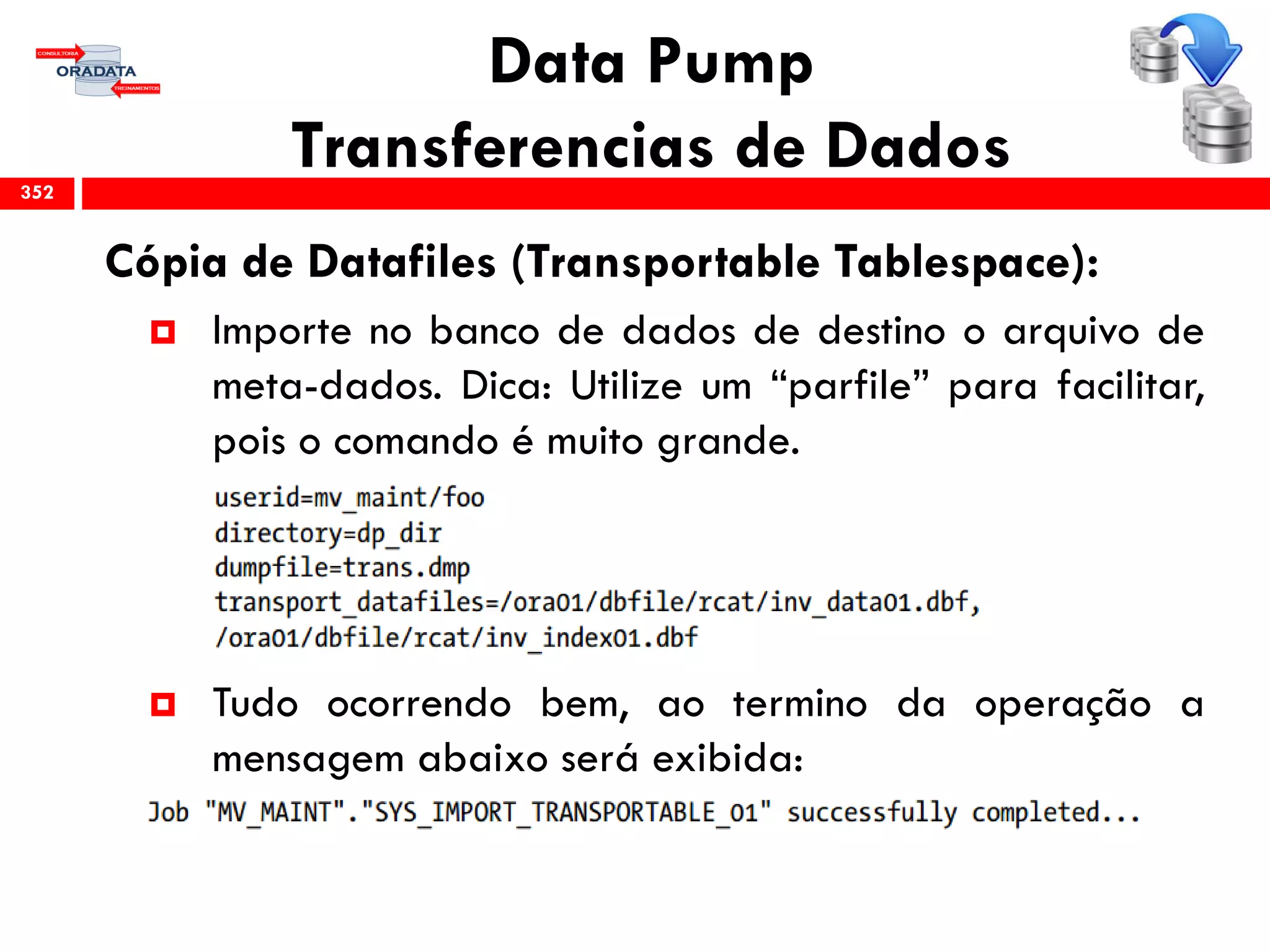 Data Pump
Transferencias de Dados
Cópia de Datafiles (Transportable Tablespace):
 Importe no banco de dados de destino o arquivo de
meta-dados. Dica: Utilize um “parfile” para facilitar,
pois o comando é muito grande.
 Tudo ocorrendo bem, ao termino da operação a
mensagem abaixo será exibida:
352
 