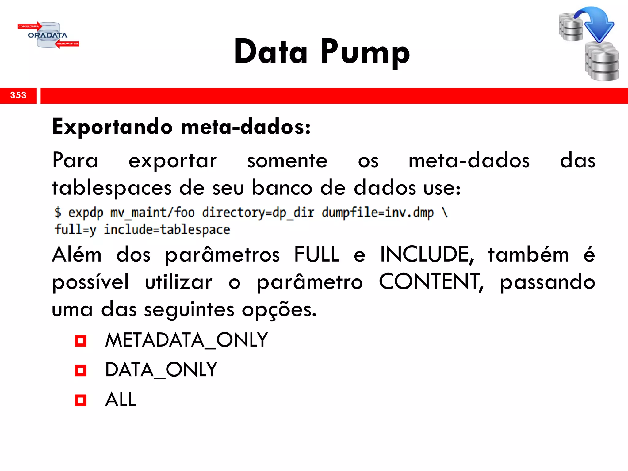Data Pump
Exportando meta-dados:
Para exportar somente os meta-dados das
tablespaces de seu banco de dados use:
Além dos parâmetros FULL e INCLUDE, também é
possível utilizar o parâmetro CONTENT, passando
uma das seguintes opções.
 METADATA_ONLY
 DATA_ONLY
 ALL
353
 