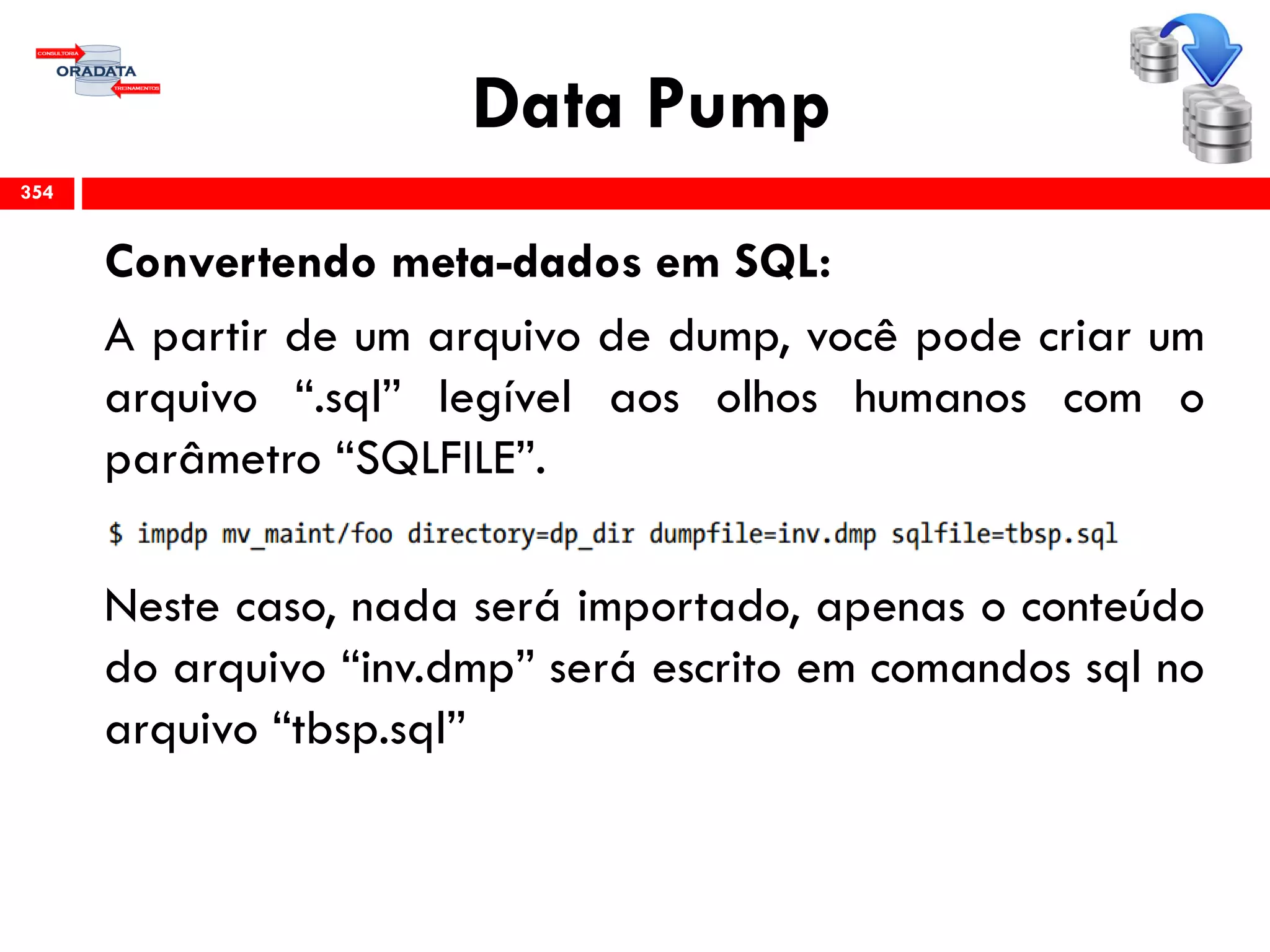 Data Pump
Convertendo meta-dados em SQL:
A partir de um arquivo de dump, você pode criar um
arquivo “.sql” legível aos olhos humanos com o
parâmetro “SQLFILE”.
Neste caso, nada será importado, apenas o conteúdo
do arquivo “inv.dmp” será escrito em comandos sql no
arquivo “tbsp.sql”
354
 