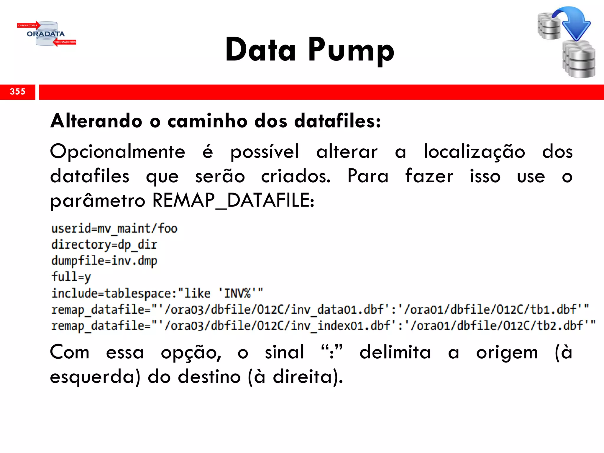 Data Pump
Alterando o caminho dos datafiles:
Opcionalmente é possível alterar a localização dos
datafiles que serão criados. Para fazer isso use o
parâmetro REMAP_DATAFILE:
Com essa opção, o sinal “:” delimita a origem (à
esquerda) do destino (à direita).
355
 