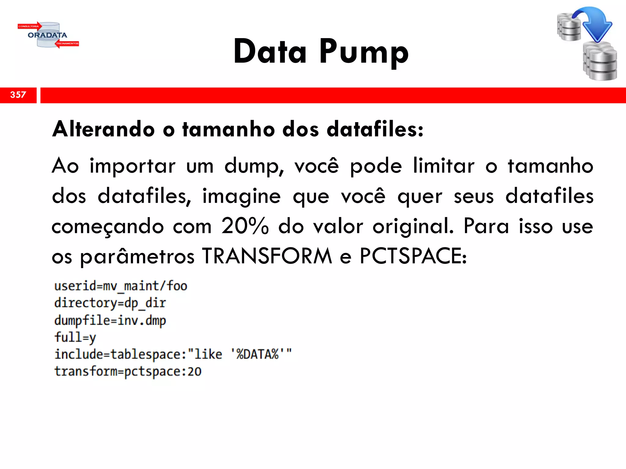 Data Pump
Alterando o tamanho dos datafiles:
Ao importar um dump, você pode limitar o tamanho
dos datafiles, imagine que você quer seus datafiles
começando com 20% do valor original. Para isso use
os parâmetros TRANSFORM e PCTSPACE:
357
 