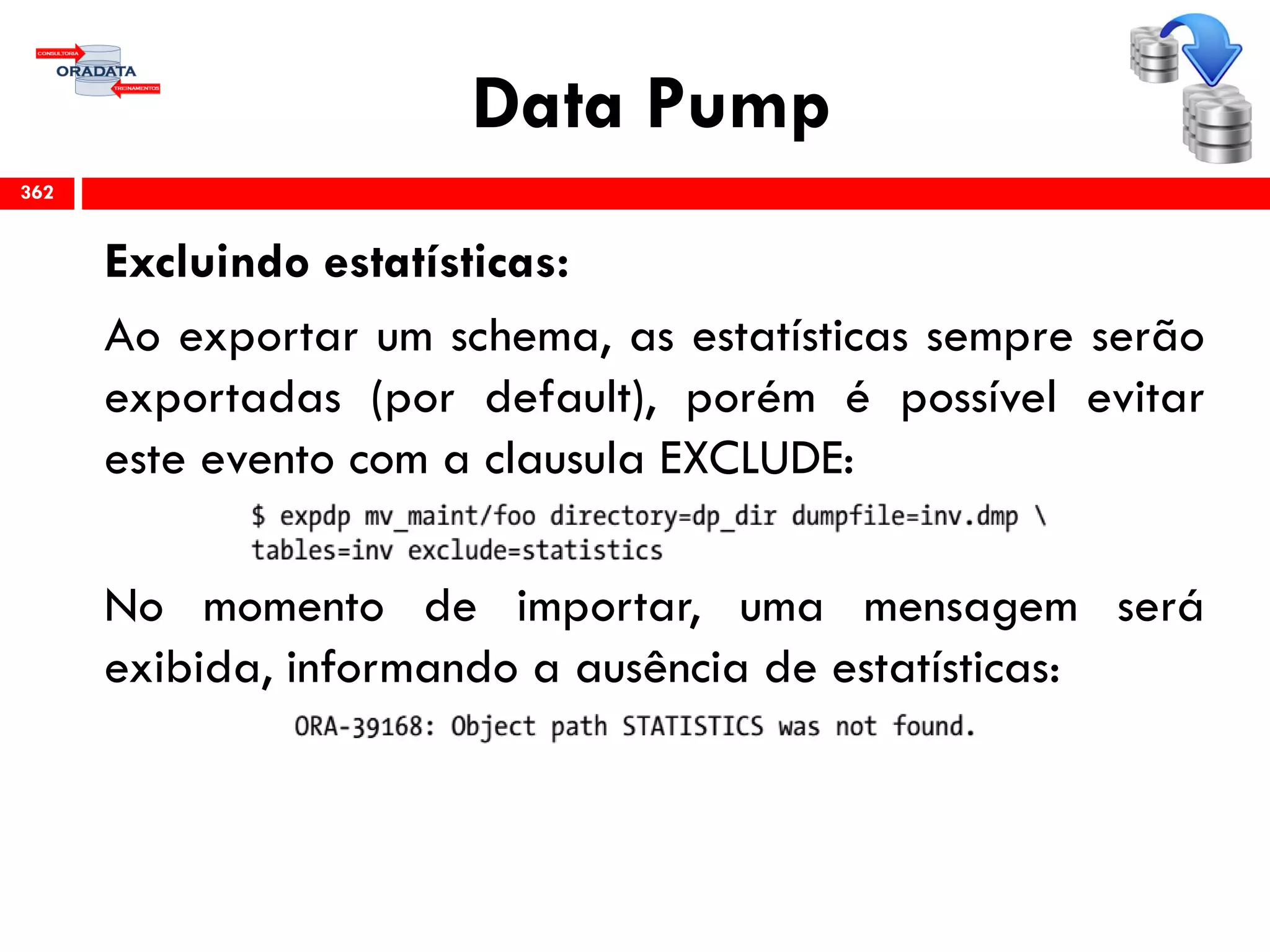 Data Pump
Excluindo estatísticas:
Ao exportar um schema, as estatísticas sempre serão
exportadas (por default), porém é possível evitar
este evento com a clausula EXCLUDE:
No momento de importar, uma mensagem será
exibida, informando a ausência de estatísticas:
362
 
