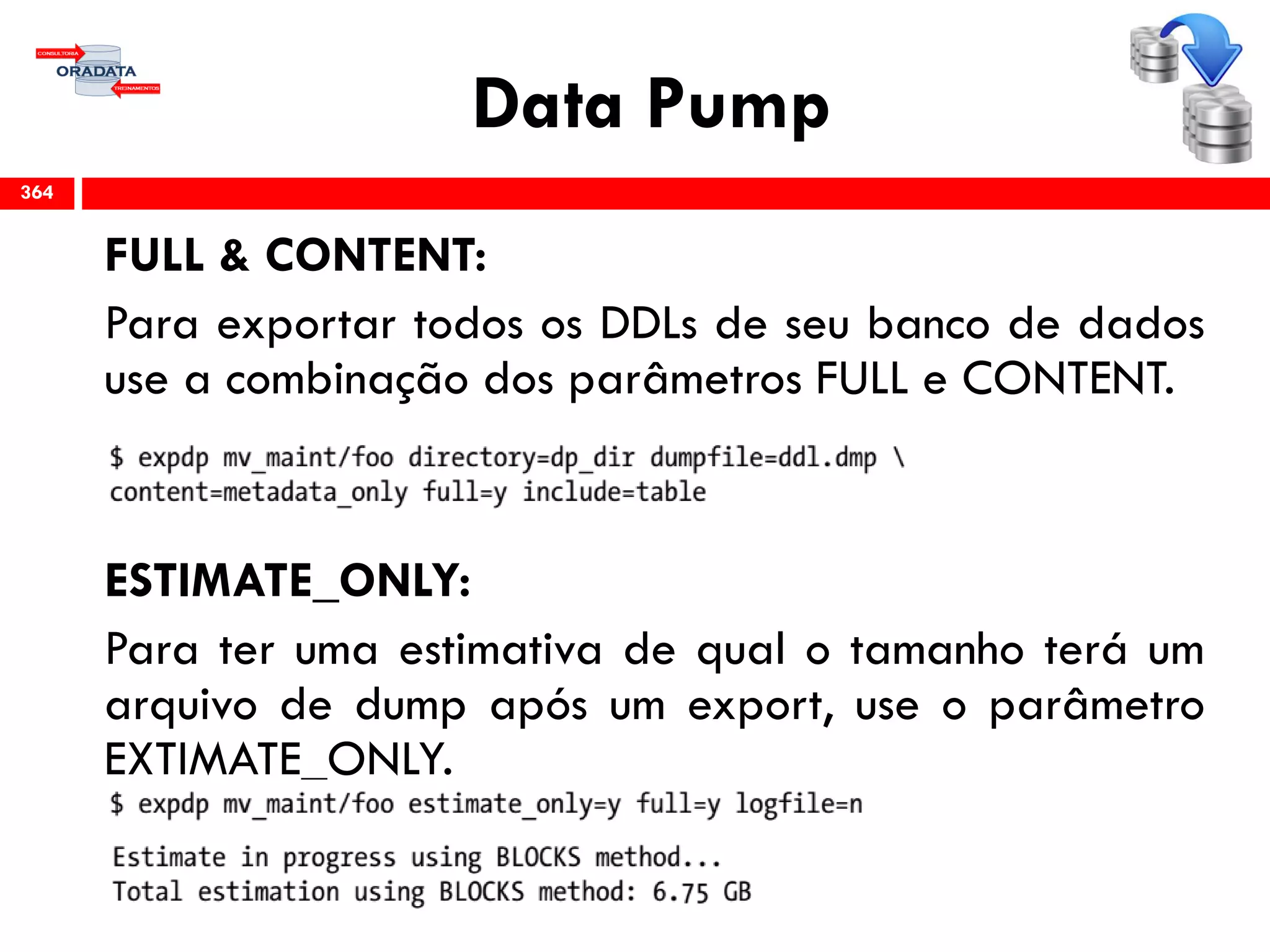 Data Pump
FULL & CONTENT:
Para exportar todos os DDLs de seu banco de dados
use a combinação dos parâmetros FULL e CONTENT.
ESTIMATE_ONLY:
Para ter uma estimativa de qual o tamanho terá um
arquivo de dump após um export, use o parâmetro
EXTIMATE_ONLY.
364
 