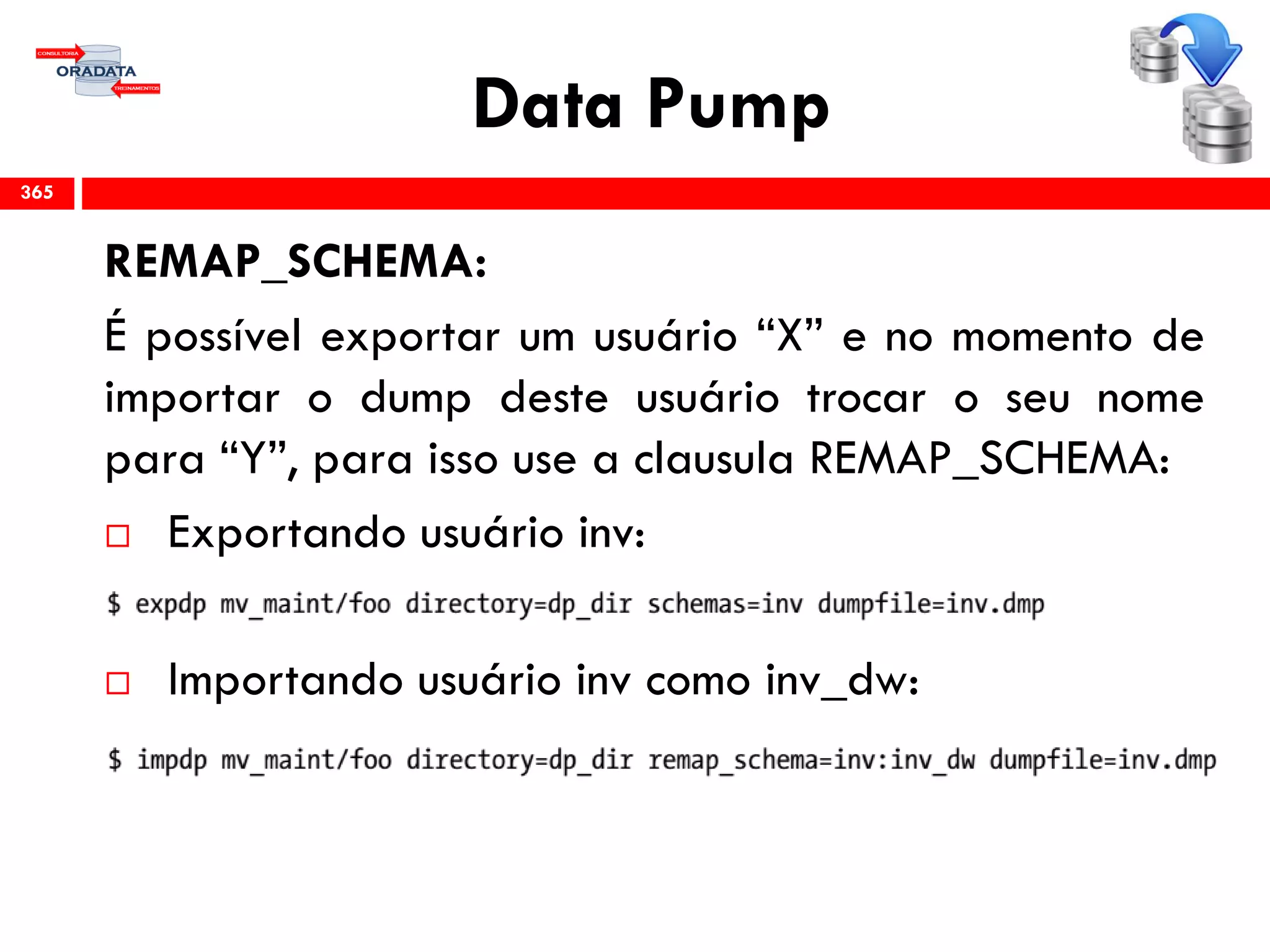 Data Pump
REMAP_SCHEMA:
É possível exportar um usuário “X” e no momento de
importar o dump deste usuário trocar o seu nome
para “Y”, para isso use a clausula REMAP_SCHEMA:
 Exportando usuário inv:
 Importando usuário inv como inv_dw:
365
 