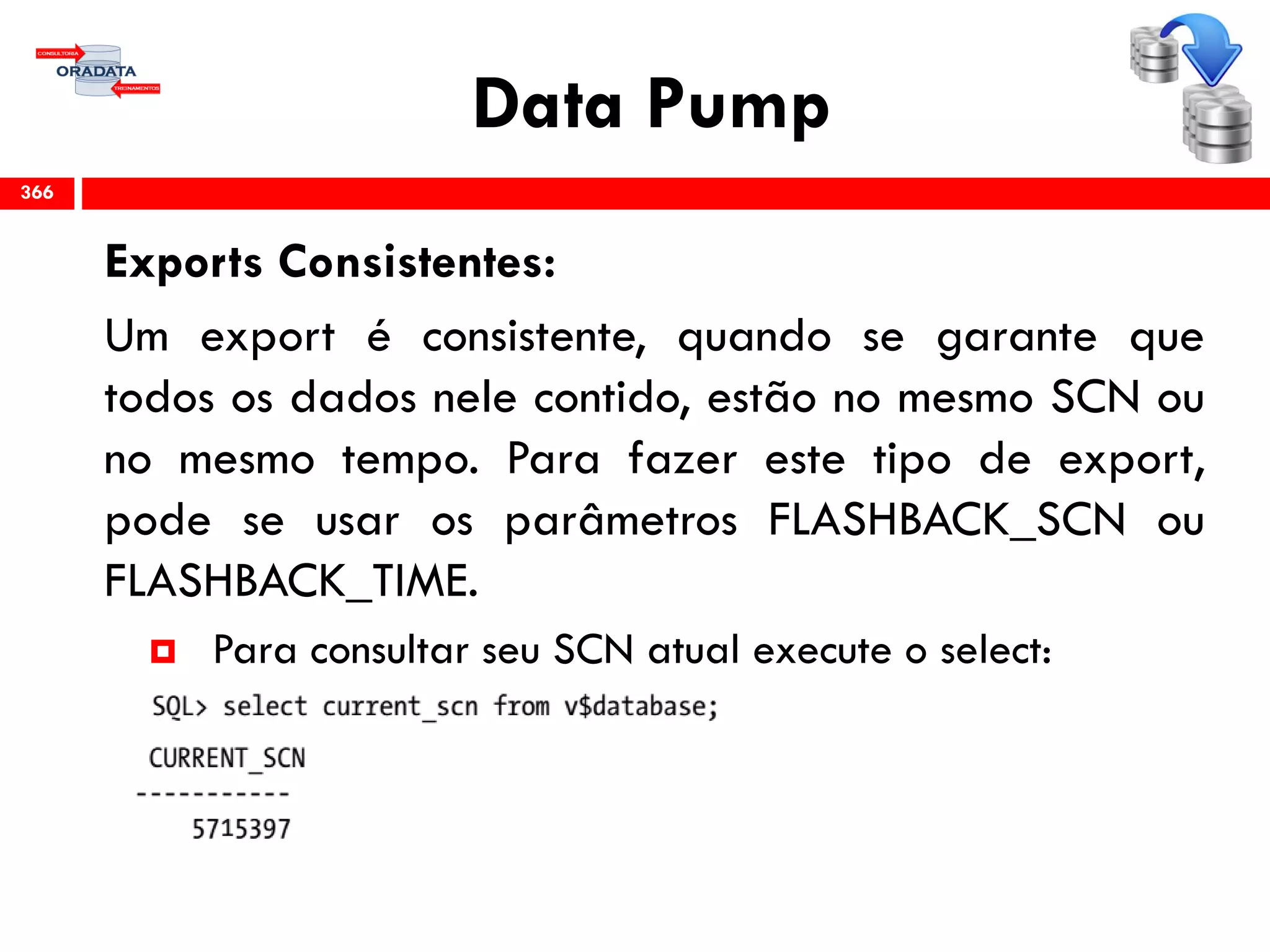 Data Pump
Exports Consistentes:
Um export é consistente, quando se garante que
todos os dados nele contido, estão no mesmo SCN ou
no mesmo tempo. Para fazer este tipo de export,
pode se usar os parâmetros FLASHBACK_SCN ou
FLASHBACK_TIME.
 Para consultar seu SCN atual execute o select:
366
 