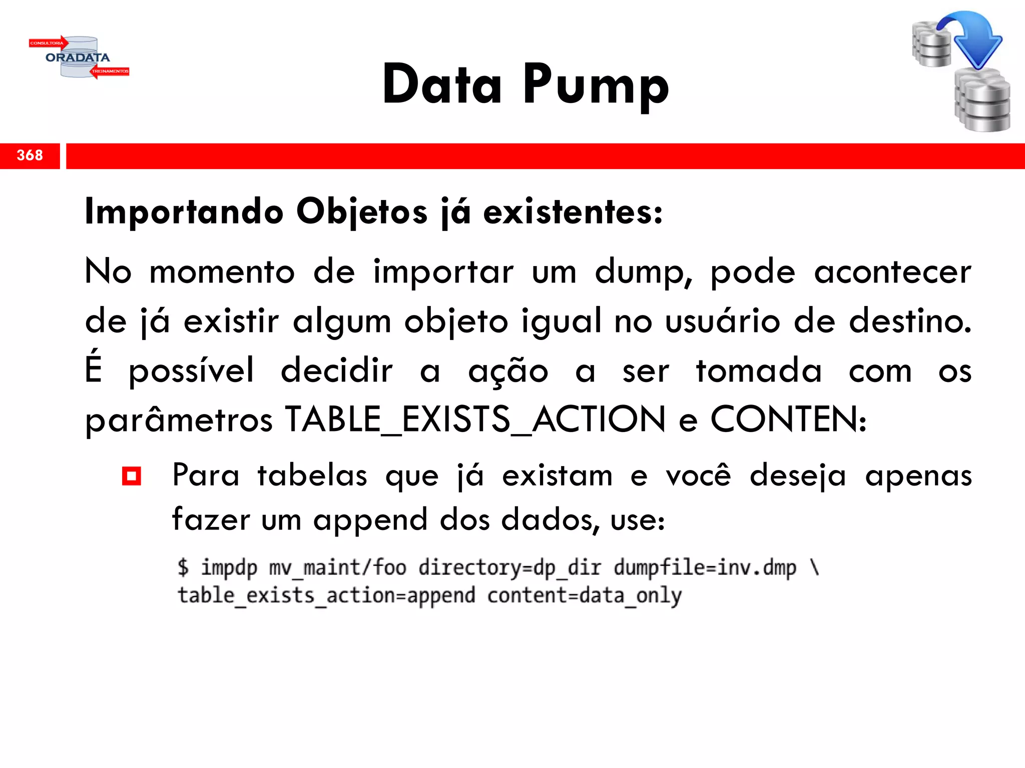 Data Pump
Importando Objetos já existentes:
No momento de importar um dump, pode acontecer
de já existir algum objeto igual no usuário de destino.
É possível decidir a ação a ser tomada com os
parâmetros TABLE_EXISTS_ACTION e CONTEN:
 Para tabelas que já existam e você deseja apenas
fazer um append dos dados, use:
368
 