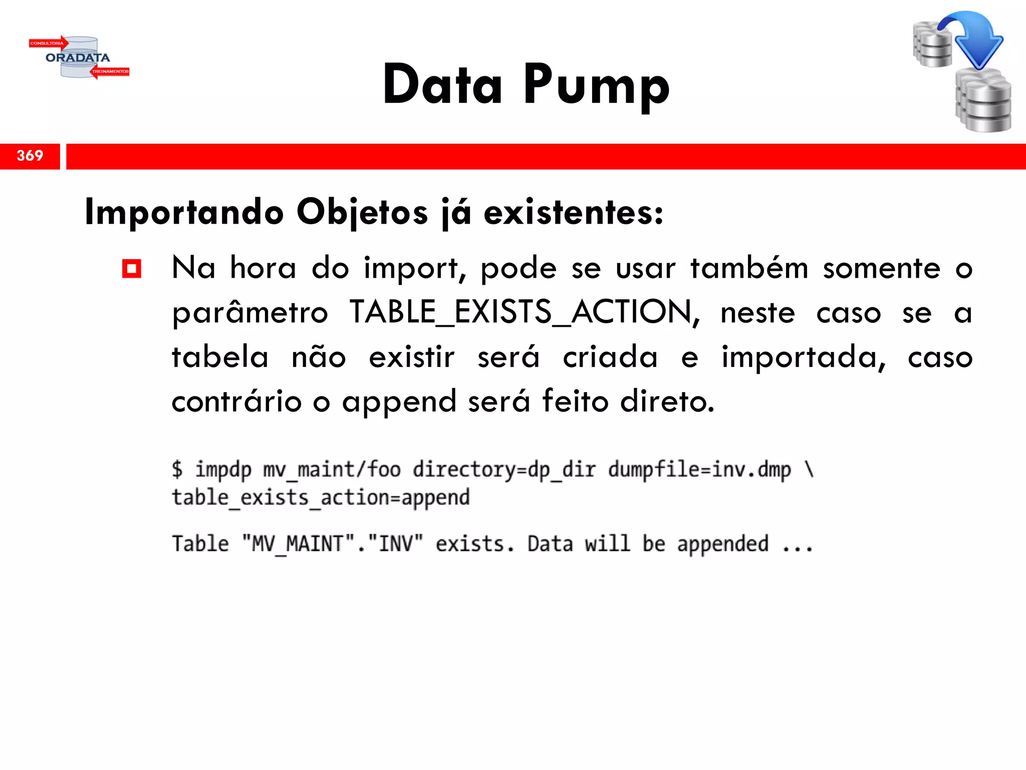 Data Pump
Importando Objetos já existentes:
 Na hora do import, pode se usar também somente o
parâmetro TABLE_EXISTS_ACTION, neste caso se a
tabela não existir será criada e importada, caso
contrário o append será feito direto.
369
 