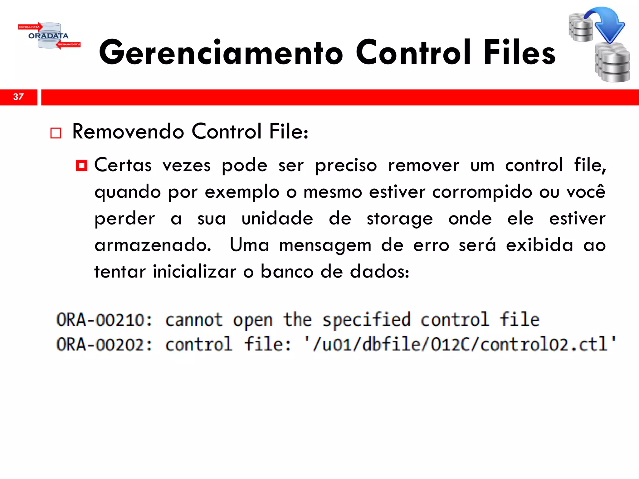 Gerenciamento Control Files
 Removendo Control File:
 Certas vezes pode ser preciso remover um control file,
quando por exemplo o mesmo estiver corrompido ou você
perder a sua unidade de storage onde ele estiver
armazenado. Uma mensagem de erro será exibida ao
tentar inicializar o banco de dados:
37
 