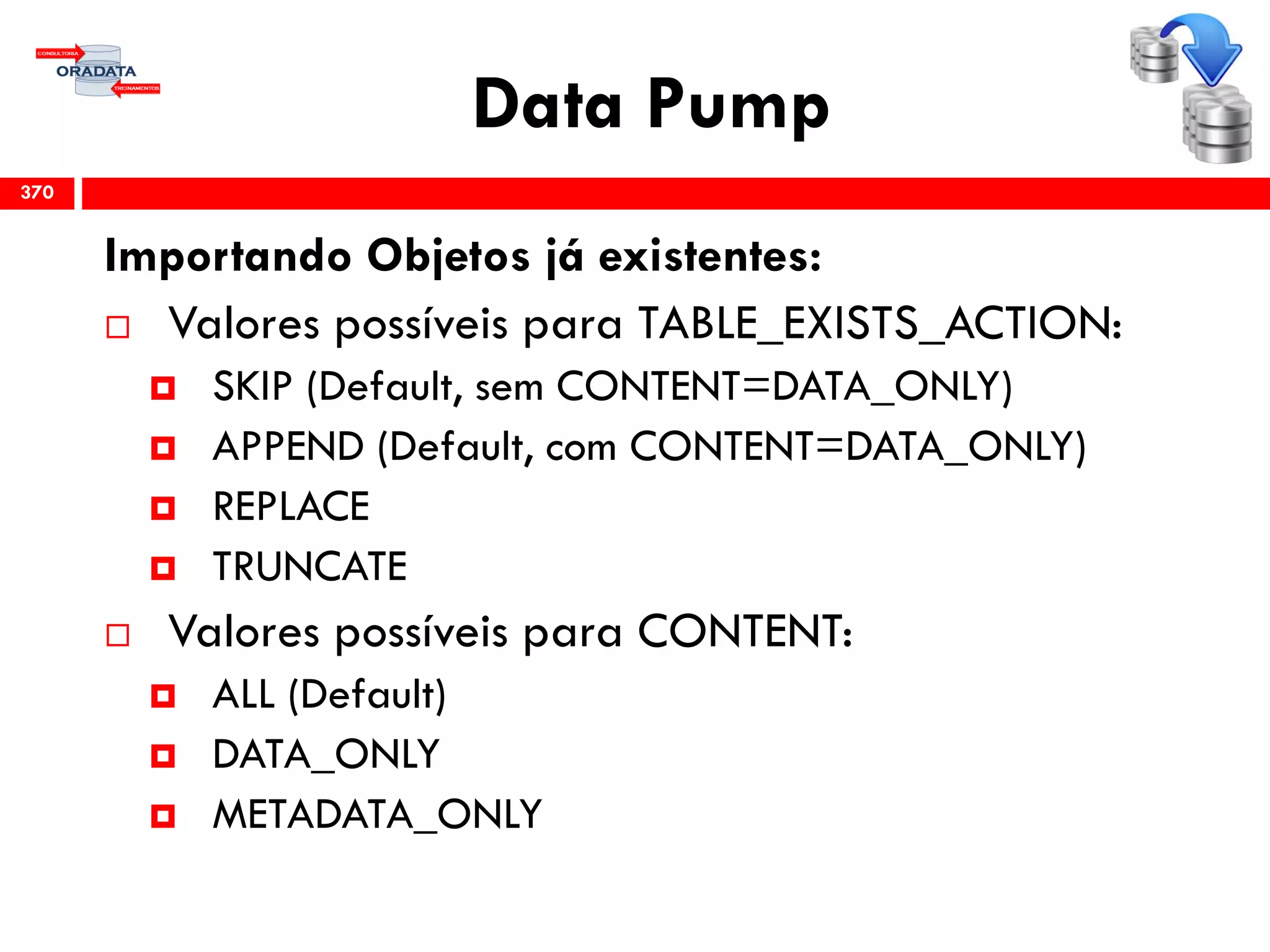 Data Pump
Importando Objetos já existentes:
 Valores possíveis para TABLE_EXISTS_ACTION:
 SKIP (Default, sem CONTENT=DATA_ONLY)
 APPEND (Default, com CONTENT=DATA_ONLY)
 REPLACE
 TRUNCATE
 Valores possíveis para CONTENT:
 ALL (Default)
 DATA_ONLY
 METADATA_ONLY
370
 