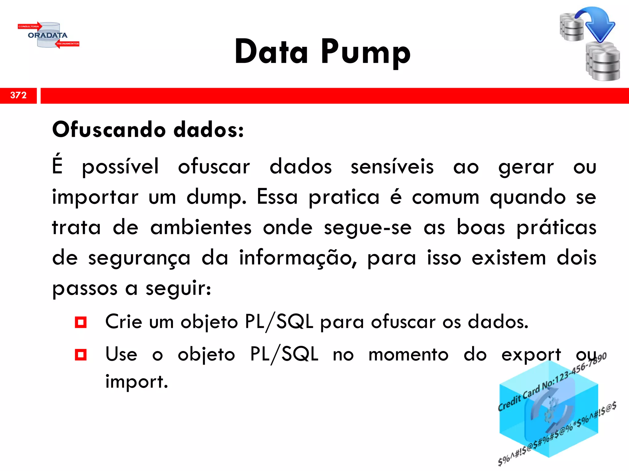 Data Pump
Ofuscando dados:
É possível ofuscar dados sensíveis ao gerar ou
importar um dump. Essa pratica é comum quando se
trata de ambientes onde segue-se as boas práticas
de segurança da informação, para isso existem dois
passos a seguir:
 Crie um objeto PL/SQL para ofuscar os dados.
 Use o objeto PL/SQL no momento do export ou
import.
372
 