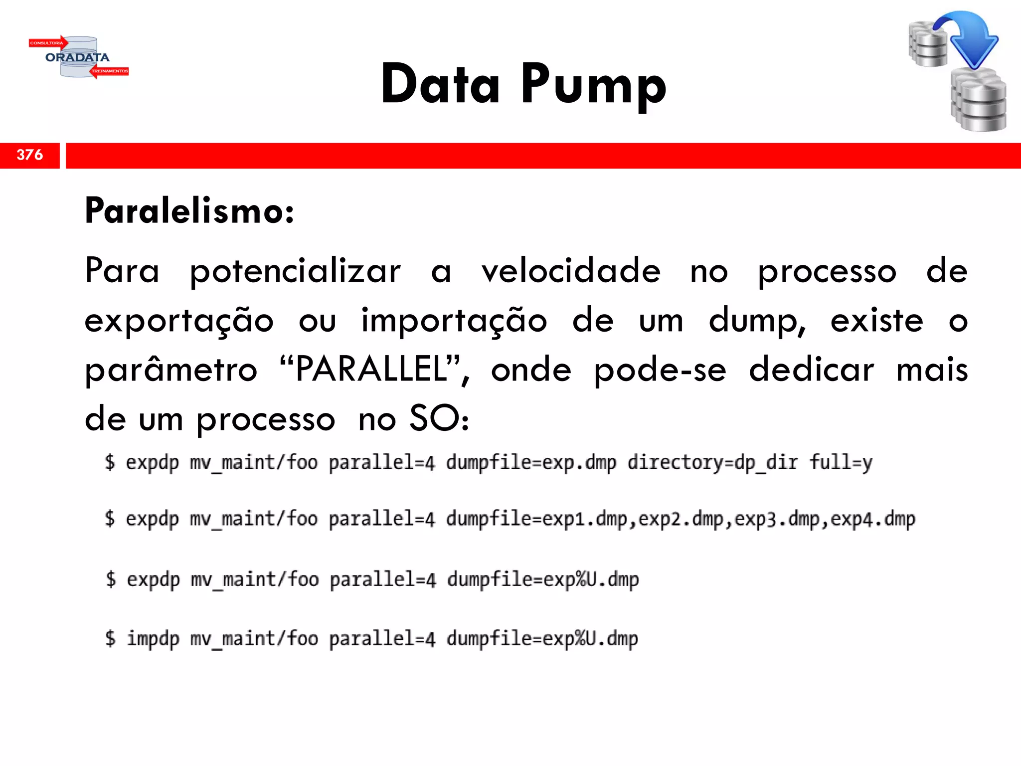 Data Pump
Paralelismo:
Para potencializar a velocidade no processo de
exportação ou importação de um dump, existe o
parâmetro “PARALLEL”, onde pode-se dedicar mais
de um processo no SO:
376
 