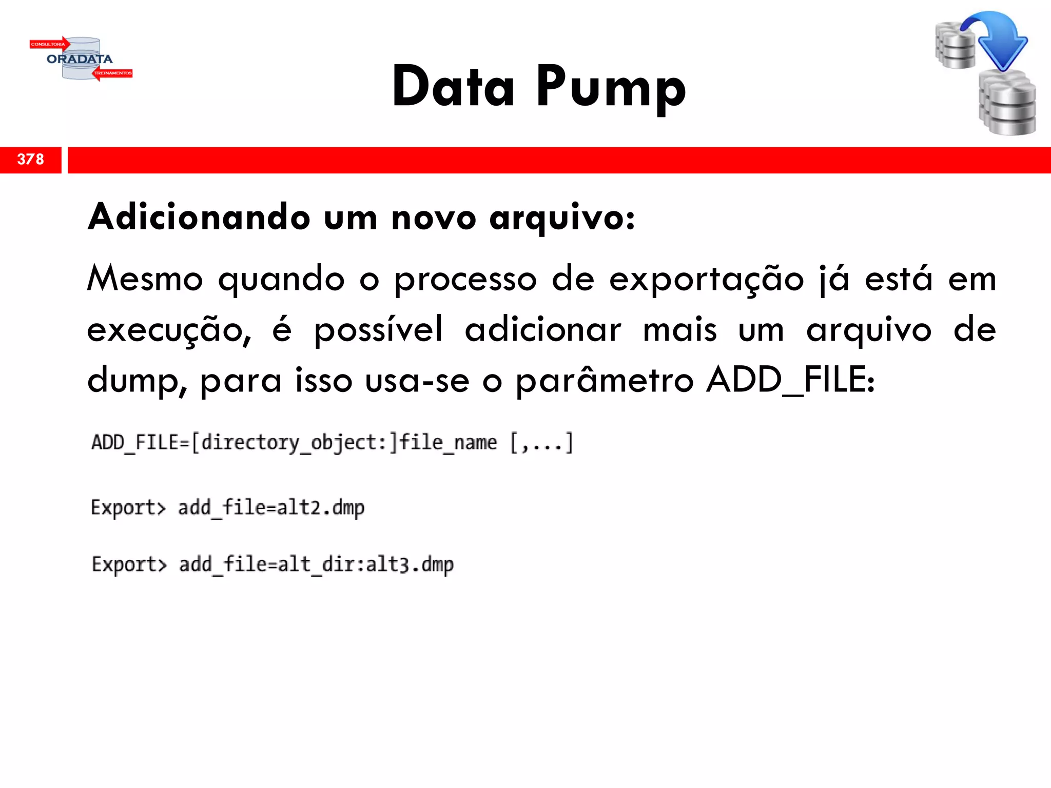 Data Pump
Adicionando um novo arquivo:
Mesmo quando o processo de exportação já está em
execução, é possível adicionar mais um arquivo de
dump, para isso usa-se o parâmetro ADD_FILE:
378
 