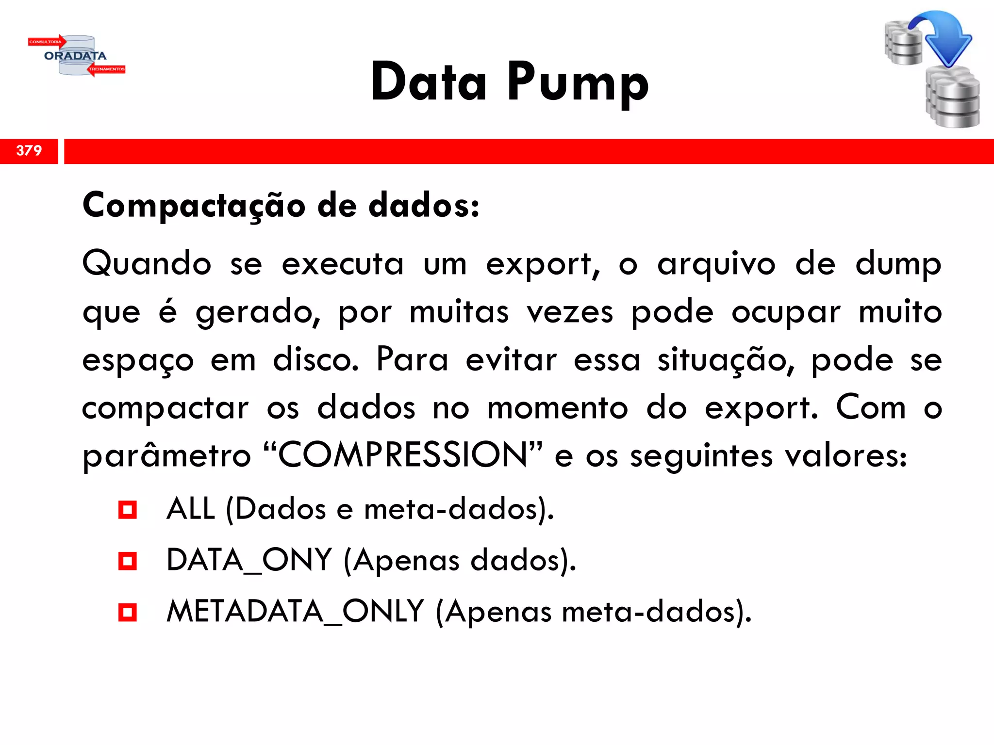 Data Pump
Compactação de dados:
Quando se executa um export, o arquivo de dump
que é gerado, por muitas vezes pode ocupar muito
espaço em disco. Para evitar essa situação, pode se
compactar os dados no momento do export. Com o
parâmetro “COMPRESSION” e os seguintes valores:
 ALL (Dados e meta-dados).
 DATA_ONY (Apenas dados).
 METADATA_ONLY (Apenas meta-dados).
379
 