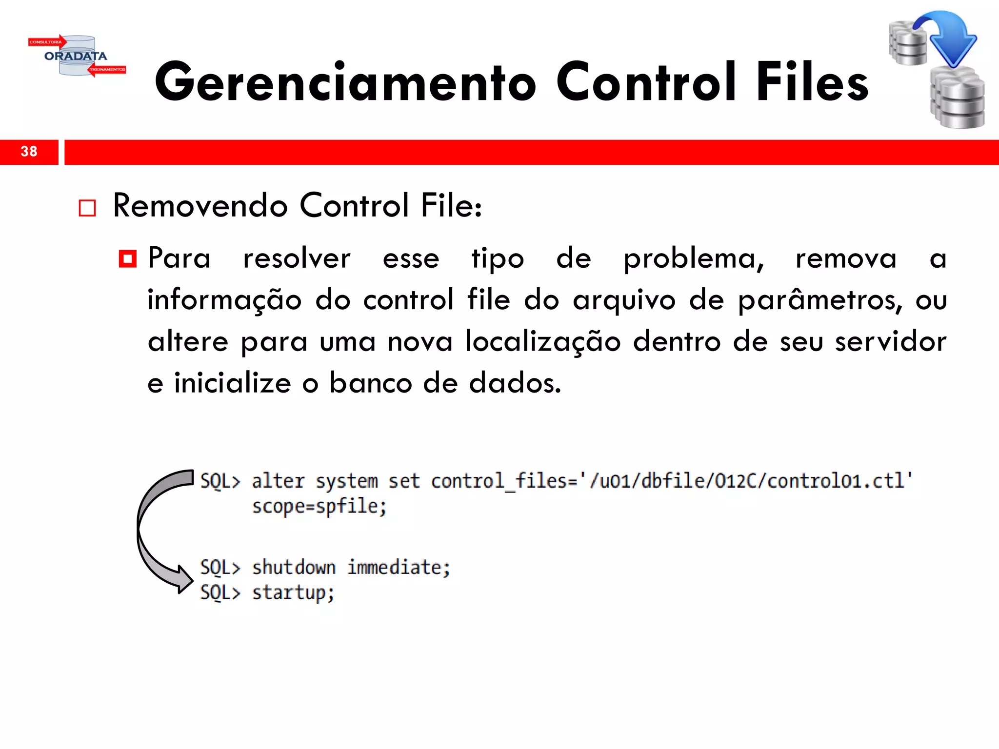 Gerenciamento Control Files
 Removendo Control File:
 Para resolver esse tipo de problema, remova a
informação do control file do arquivo de parâmetros, ou
altere para uma nova localização dentro de seu servidor
e inicialize o banco de dados.
38
 
