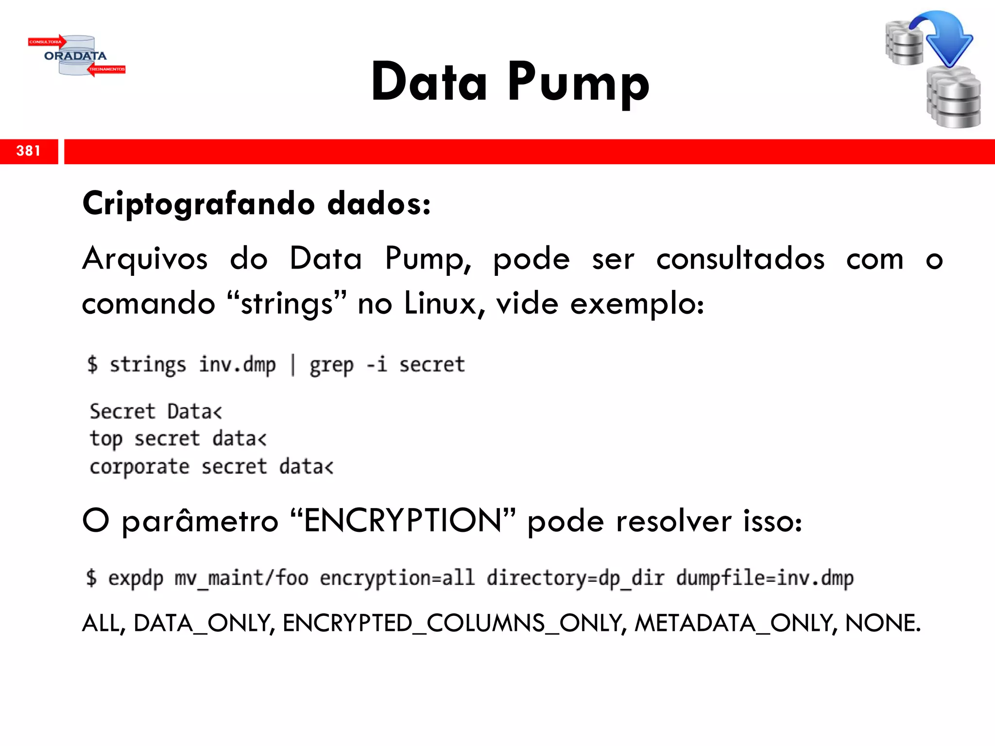 Data Pump
Criptografando dados:
Arquivos do Data Pump, pode ser consultados com o
comando “strings” no Linux, vide exemplo:
O parâmetro “ENCRYPTION” pode resolver isso:
ALL, DATA_ONLY, ENCRYPTED_COLUMNS_ONLY, METADATA_ONLY, NONE.
381
 