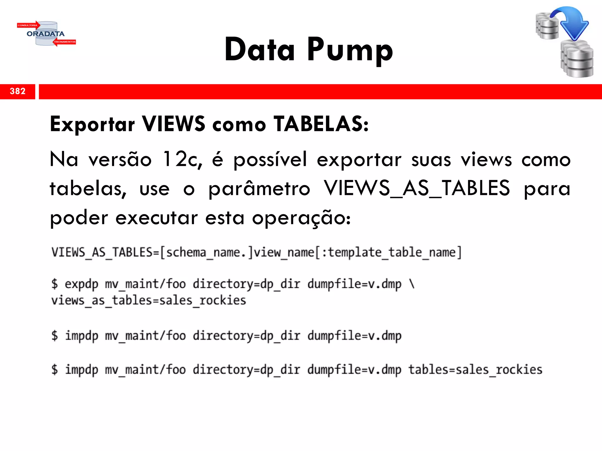 Data Pump
Exportar VIEWS como TABELAS:
Na versão 12c, é possível exportar suas views como
tabelas, use o parâmetro VIEWS_AS_TABLES para
poder executar esta operação:
382
 