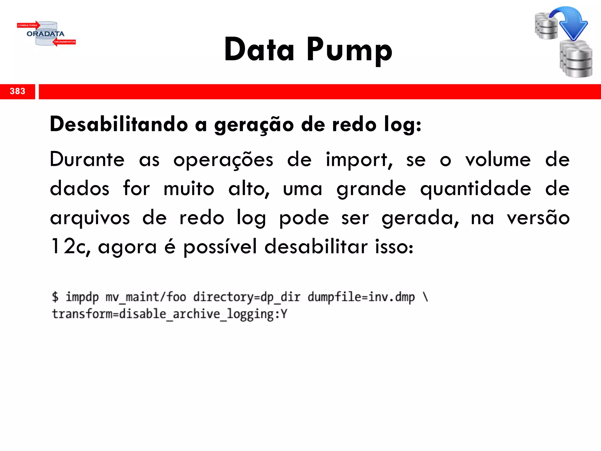 Data Pump
Desabilitando a geração de redo log:
Durante as operações de import, se o volume de
dados for muito alto, uma grande quantidade de
arquivos de redo log pode ser gerada, na versão
12c, agora é possível desabilitar isso:
383
 