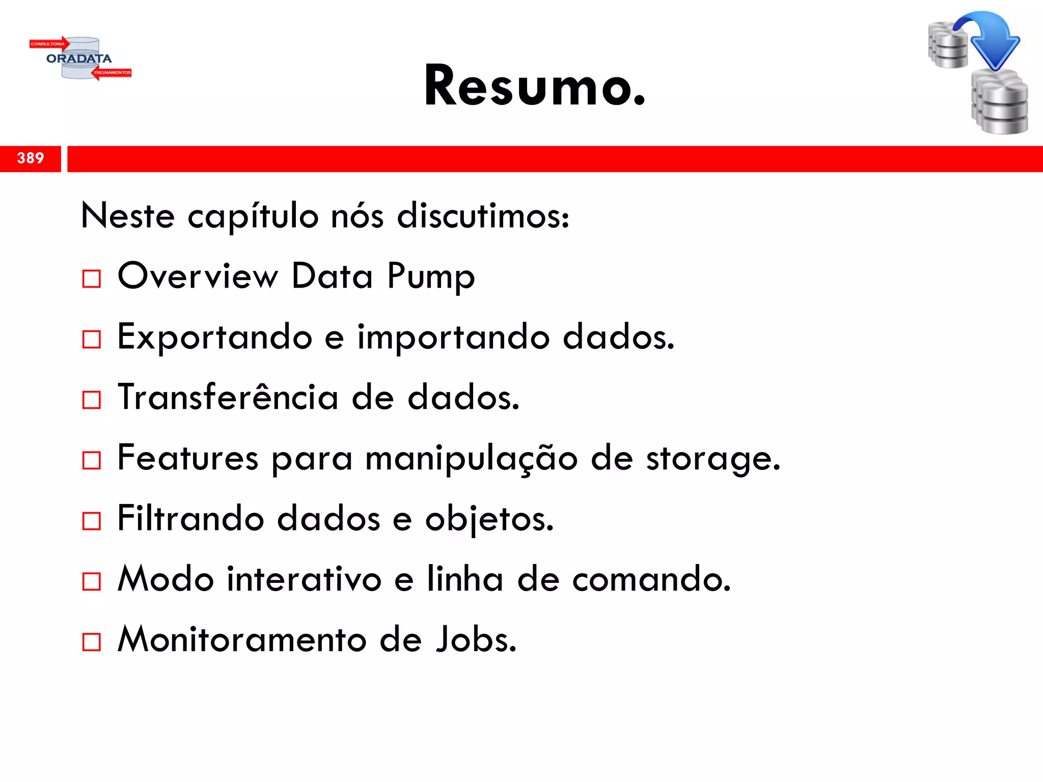 Resumo.
Neste capítulo nós discutimos:
 Overview Data Pump
 Exportando e importando dados.
 Transferência de dados.
 Features para manipulação de storage.
 Filtrando dados e objetos.
 Modo interativo e linha de comando.
 Monitoramento de Jobs.
389
 