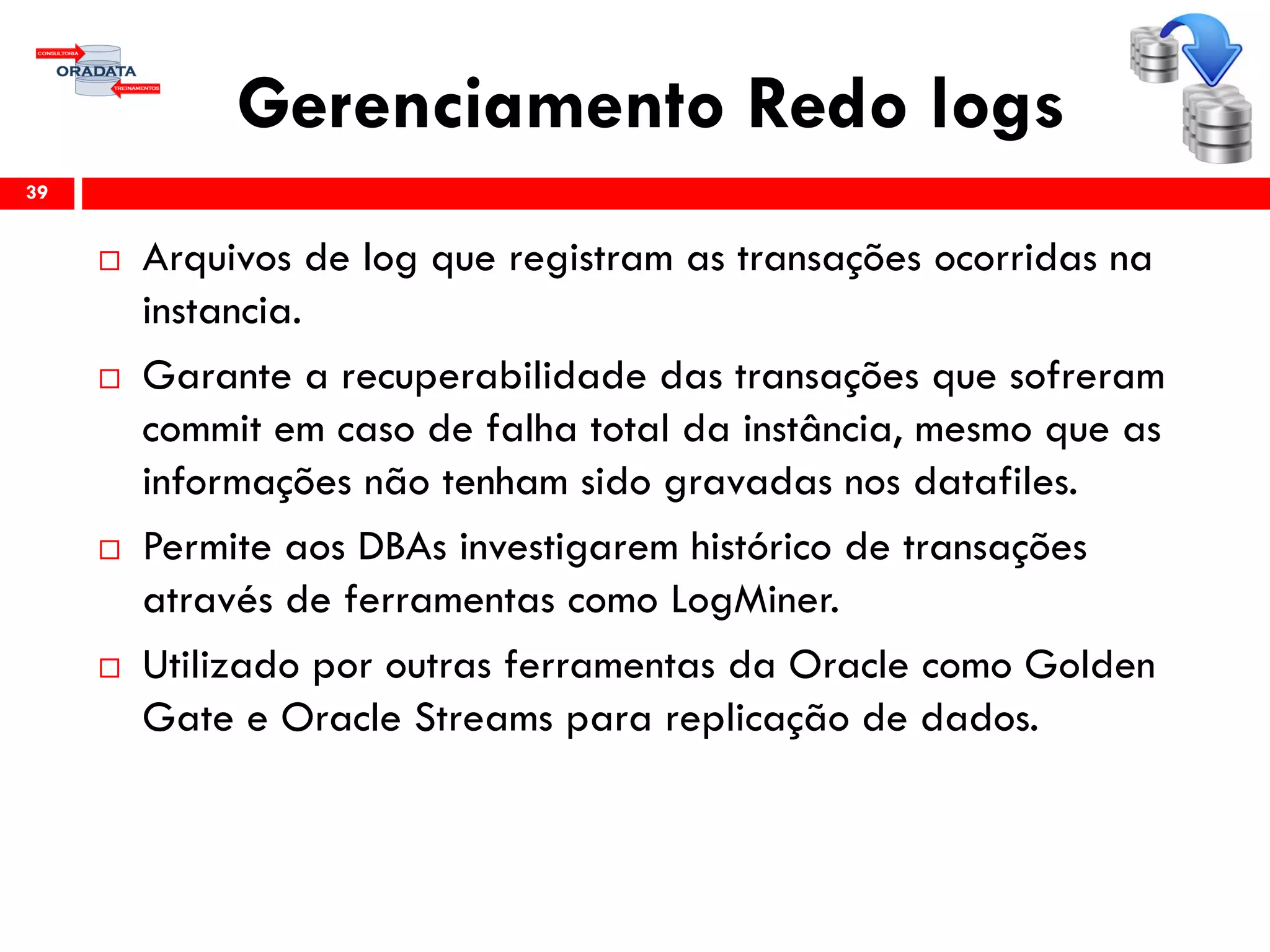 Gerenciamento Redo logs
 Arquivos de log que registram as transações ocorridas na
instancia.
 Garante a recuperabilidade das transações que sofreram
commit em caso de falha total da instância, mesmo que as
informações não tenham sido gravadas nos datafiles.
 Permite aos DBAs investigarem histórico de transações
através de ferramentas como LogMiner.
 Utilizado por outras ferramentas da Oracle como Golden
Gate e Oracle Streams para replicação de dados.
39
 