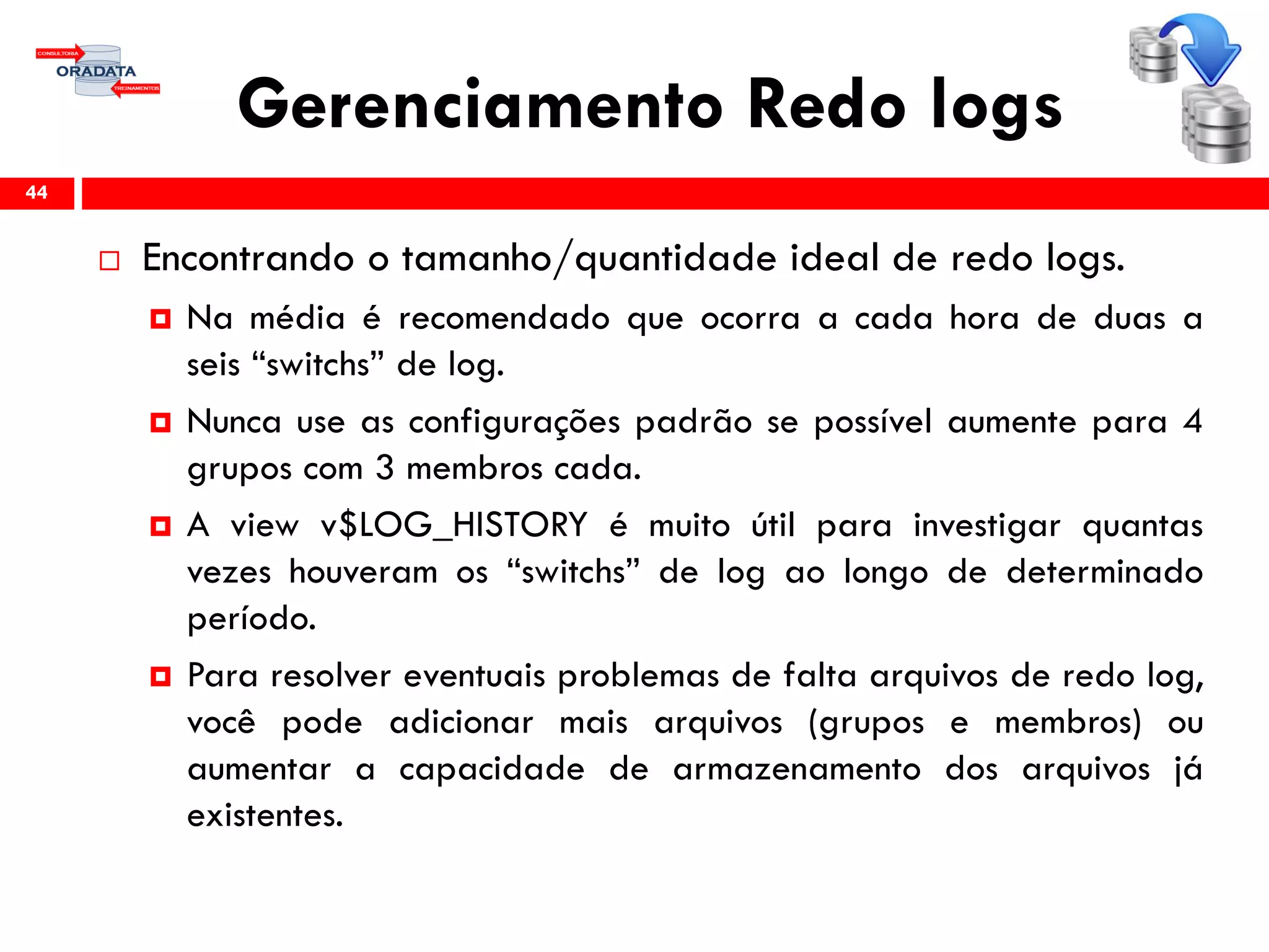 Gerenciamento Redo logs
 Encontrando o tamanho/quantidade ideal de redo logs.
 Na média é recomendado que ocorra a cada hora de duas a
seis “switchs” de log.
 Nunca use as configurações padrão se possível aumente para 4
grupos com 3 membros cada.
 A view v$LOG_HISTORY é muito útil para investigar quantas
vezes houveram os “switchs” de log ao longo de determinado
período.
 Para resolver eventuais problemas de falta arquivos de redo log,
você pode adicionar mais arquivos (grupos e membros) ou
aumentar a capacidade de armazenamento dos arquivos já
existentes.
44
 