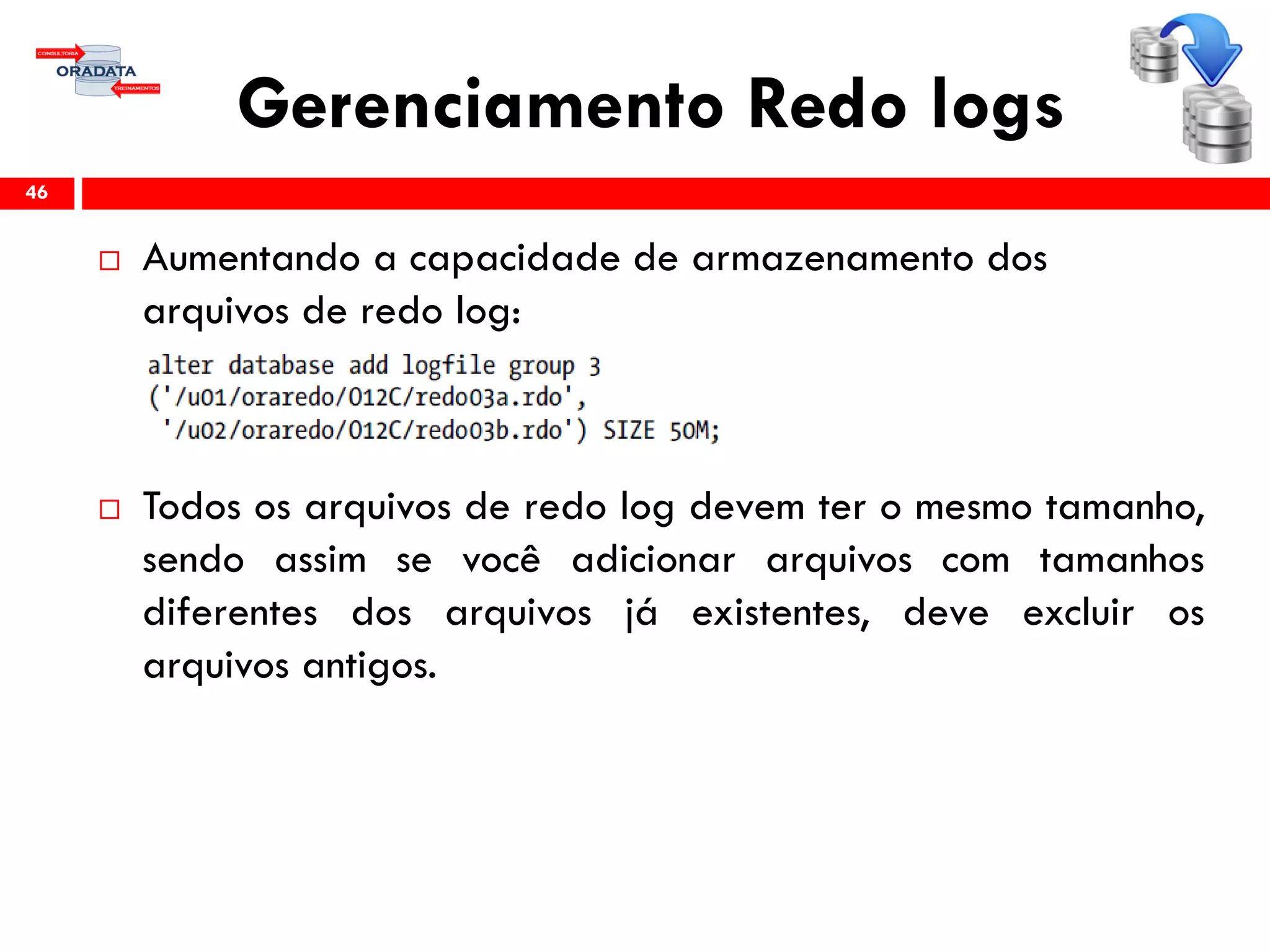 Gerenciamento Redo logs
 Aumentando a capacidade de armazenamento dos
arquivos de redo log:
 Todos os arquivos de redo log devem ter o mesmo tamanho,
sendo assim se você adicionar arquivos com tamanhos
diferentes dos arquivos já existentes, deve excluir os
arquivos antigos.
46
 
