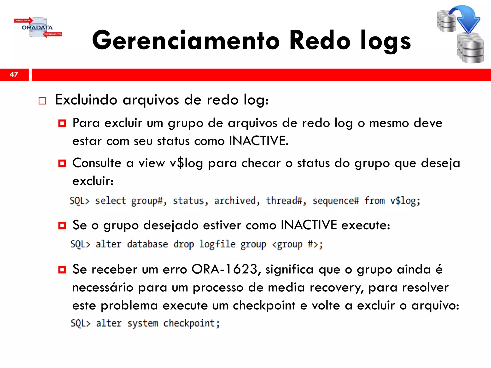Gerenciamento Redo logs
 Excluindo arquivos de redo log:
 Para excluir um grupo de arquivos de redo log o mesmo deve
estar com seu status como INACTIVE.
 Consulte a view v$log para checar o status do grupo que deseja
excluir:
 Se o grupo desejado estiver como INACTIVE execute:
 Se receber um erro ORA-1623, significa que o grupo ainda é
necessário para um processo de media recovery, para resolver
este problema execute um checkpoint e volte a excluir o arquivo:
47
 