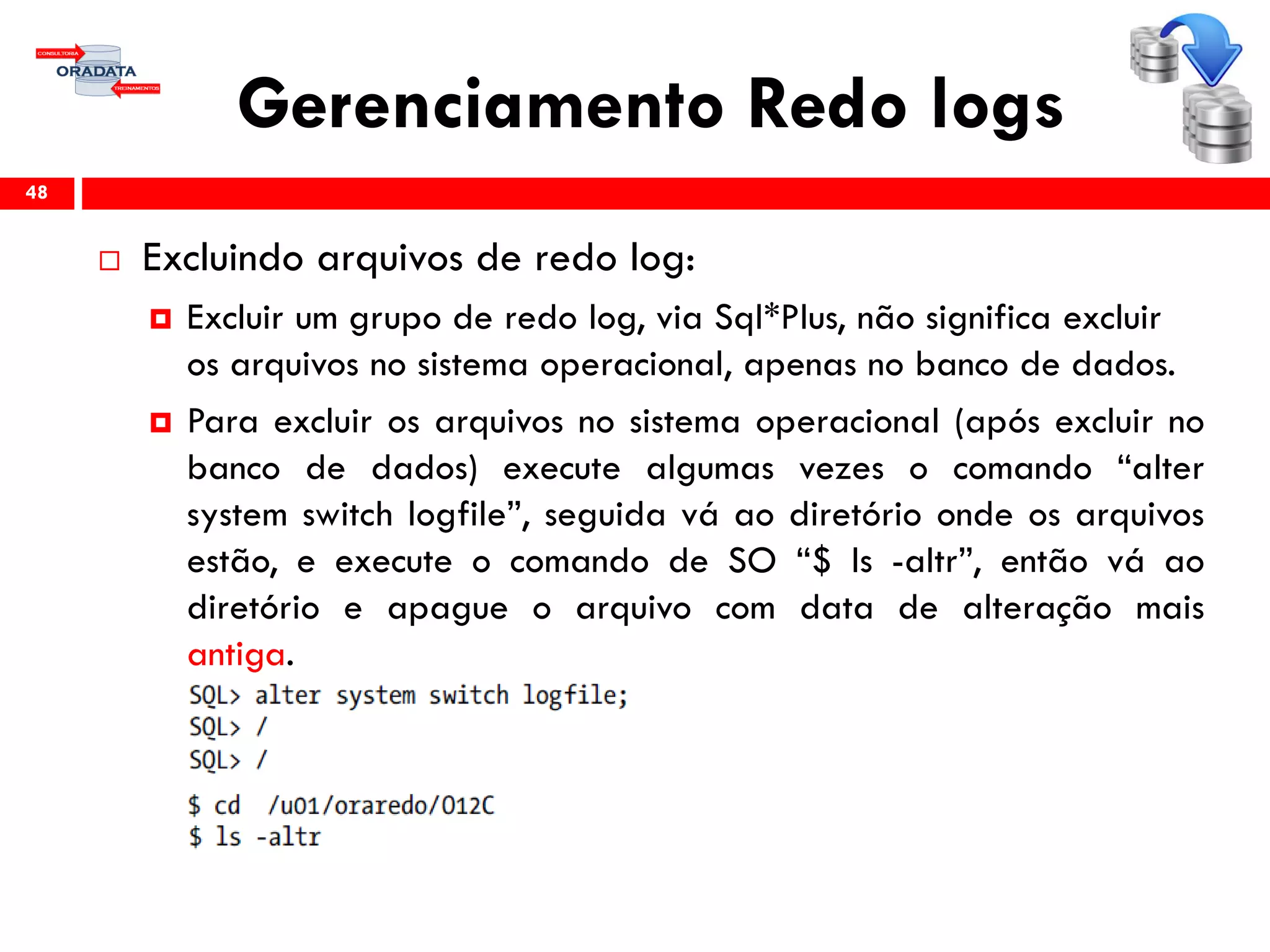 Gerenciamento Redo logs
 Excluindo arquivos de redo log:
 Excluir um grupo de redo log, via Sql*Plus, não significa excluir
os arquivos no sistema operacional, apenas no banco de dados.
 Para excluir os arquivos no sistema operacional (após excluir no
banco de dados) execute algumas vezes o comando “alter
system switch logfile”, seguida vá ao diretório onde os arquivos
estão, e execute o comando de SO “$ ls -altr”, então vá ao
diretório e apague o arquivo com data de alteração mais
antiga.
48
 