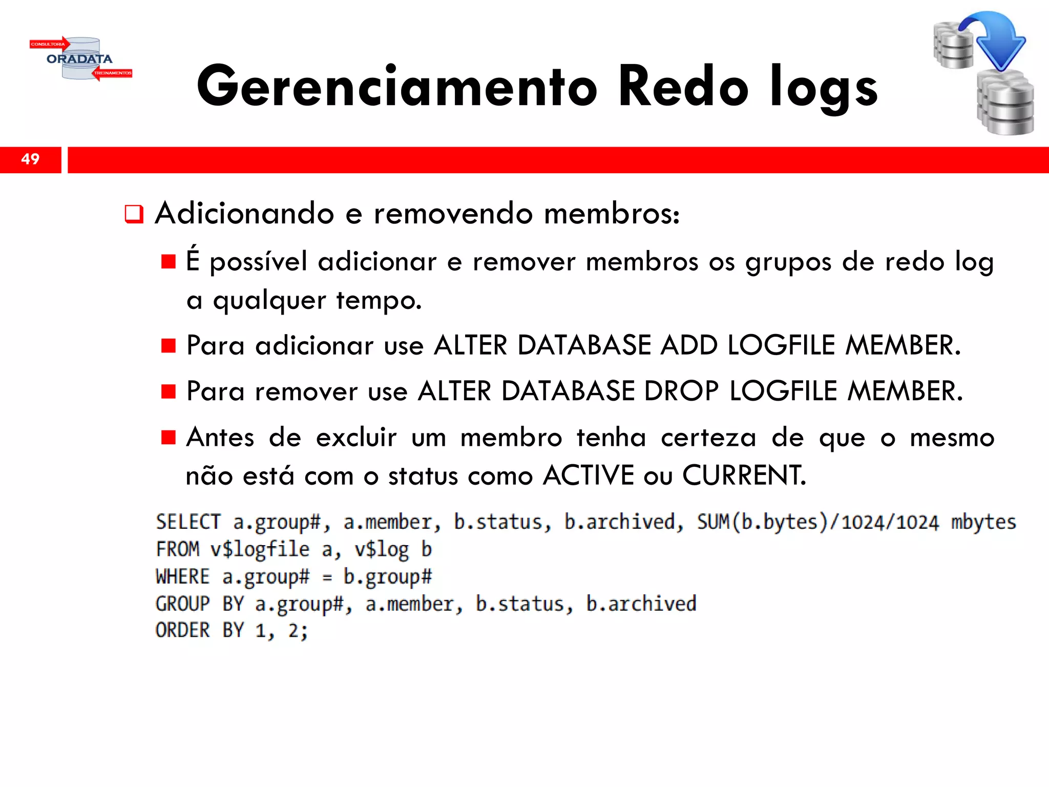 Gerenciamento Redo logs
 Adicionando e removendo membros:
 É possível adicionar e remover membros os grupos de redo log
a qualquer tempo.
 Para adicionar use ALTER DATABASE ADD LOGFILE MEMBER.
 Para remover use ALTER DATABASE DROP LOGFILE MEMBER.
 Antes de excluir um membro tenha certeza de que o mesmo
não está com o status como ACTIVE ou CURRENT.
49
 