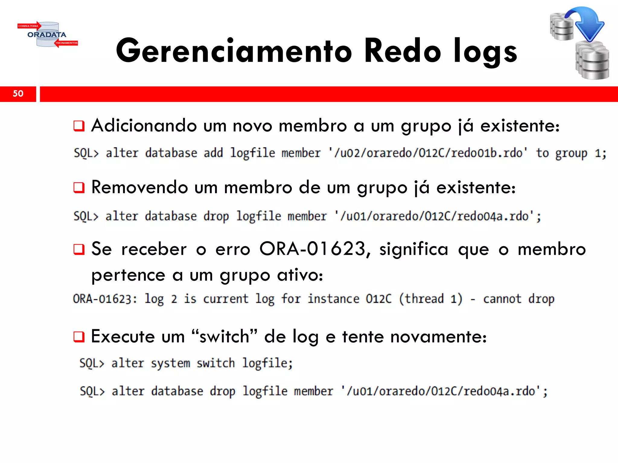 Gerenciamento Redo logs
 Adicionando um novo membro a um grupo já existente:
 Removendo um membro de um grupo já existente:
 Se receber o erro ORA-01623, significa que o membro
pertence a um grupo ativo:
 Execute um “switch” de log e tente novamente:
50
 