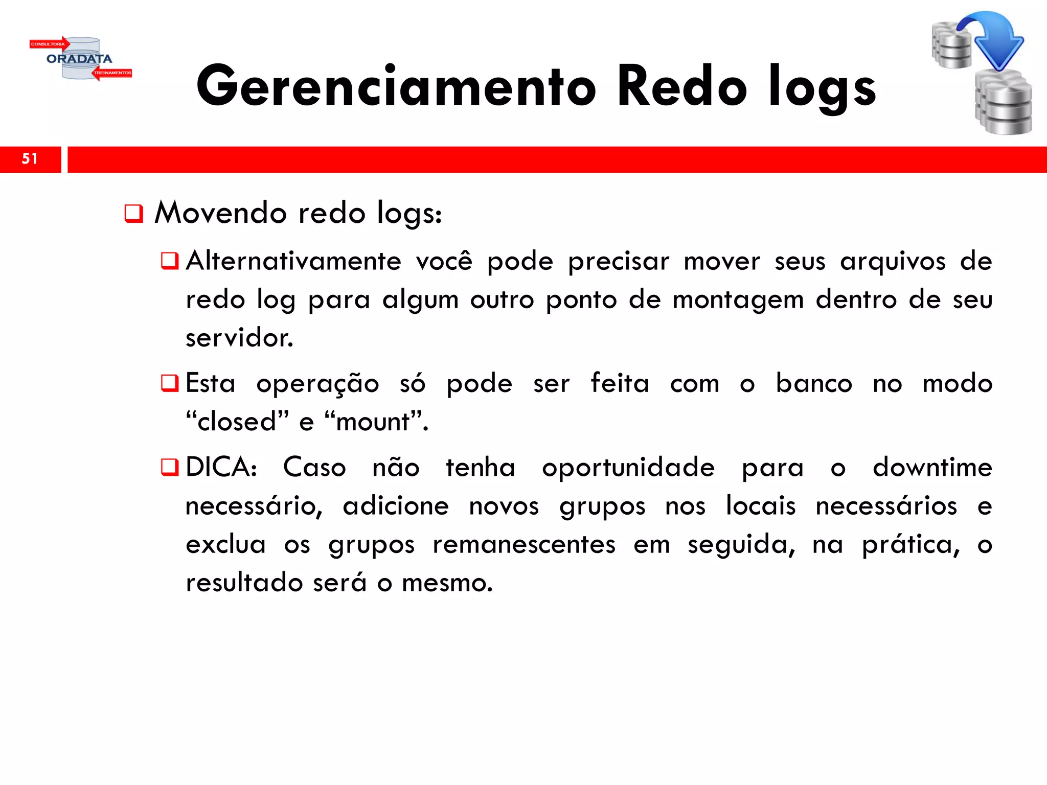 Gerenciamento Redo logs
 Movendo redo logs:
 Alternativamente você pode precisar mover seus arquivos de
redo log para algum outro ponto de montagem dentro de seu
servidor.
 Esta operação só pode ser feita com o banco no modo
“closed” e “mount”.
 DICA: Caso não tenha oportunidade para o downtime
necessário, adicione novos grupos nos locais necessários e
exclua os grupos remanescentes em seguida, na prática, o
resultado será o mesmo.
51
 