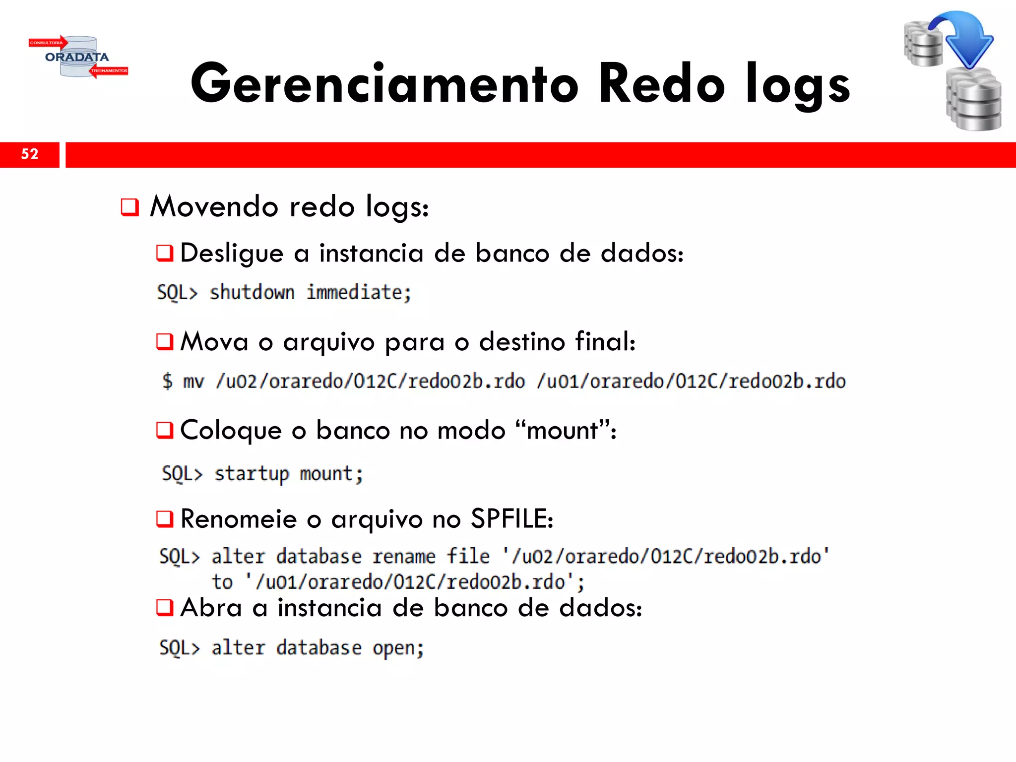 Gerenciamento Redo logs
 Movendo redo logs:
 Desligue a instancia de banco de dados:
 Mova o arquivo para o destino final:
 Coloque o banco no modo “mount”:
 Renomeie o arquivo no SPFILE:
 Abra a instancia de banco de dados:
52
 