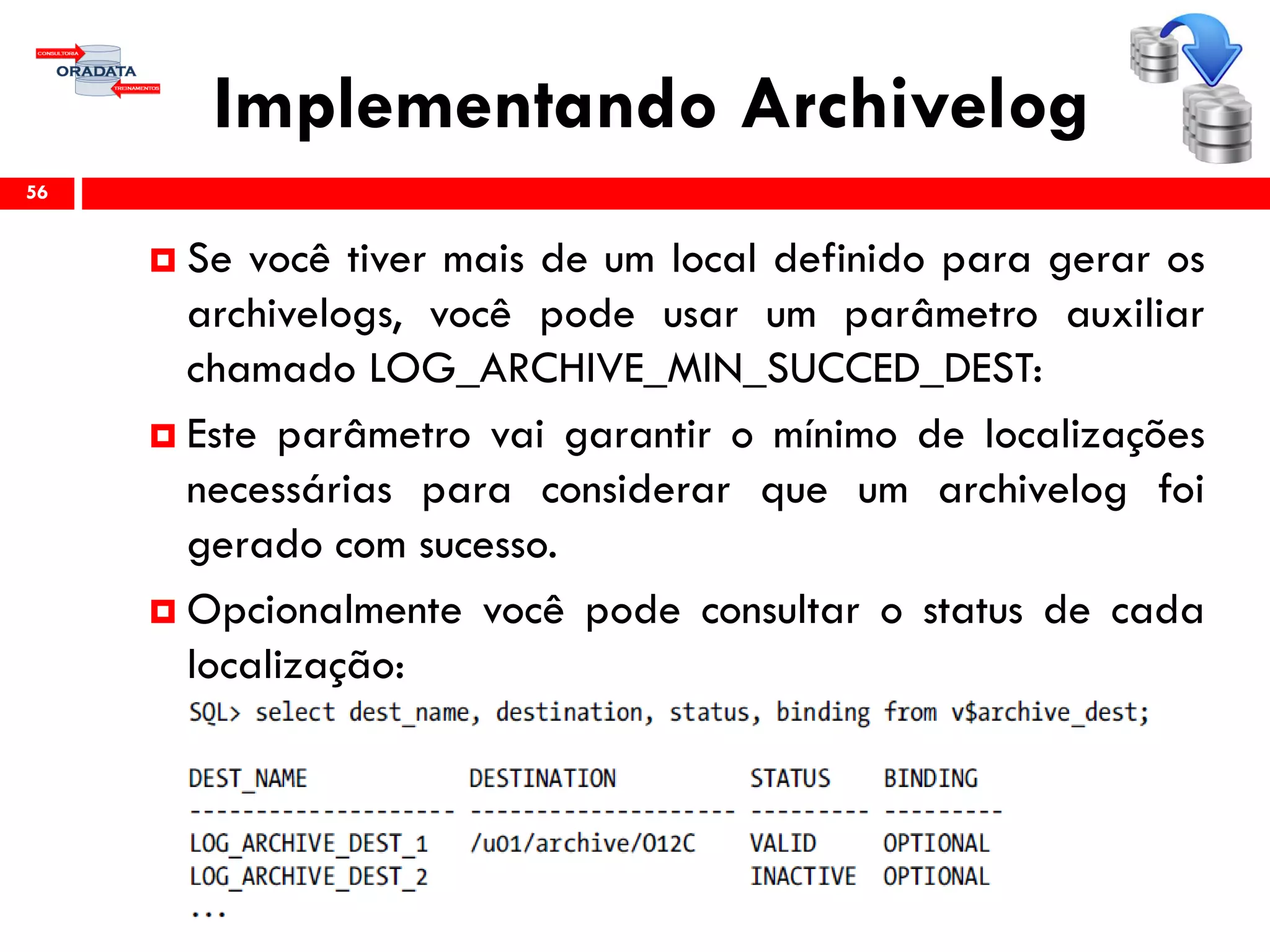 Implementando Archivelog
56
 Se você tiver mais de um local definido para gerar os
archivelogs, você pode usar um parâmetro auxiliar
chamado LOG_ARCHIVE_MIN_SUCCED_DEST:
 Este parâmetro vai garantir o mínimo de localizações
necessárias para considerar que um archivelog foi
gerado com sucesso.
 Opcionalmente você pode consultar o status de cada
localização:
 