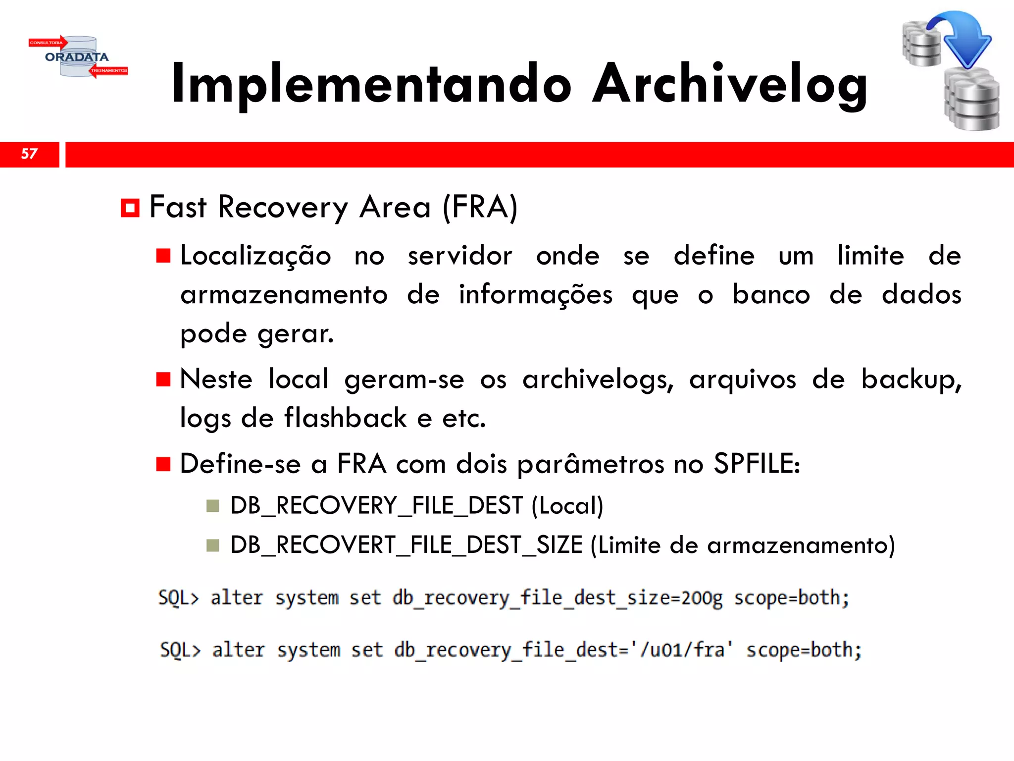 Implementando Archivelog
57
 Fast Recovery Area (FRA)
 Localização no servidor onde se define um limite de
armazenamento de informações que o banco de dados
pode gerar.
 Neste local geram-se os archivelogs, arquivos de backup,
logs de flashback e etc.
 Define-se a FRA com dois parâmetros no SPFILE:
 DB_RECOVERY_FILE_DEST (Local)
 DB_RECOVERT_FILE_DEST_SIZE (Limite de armazenamento)
 