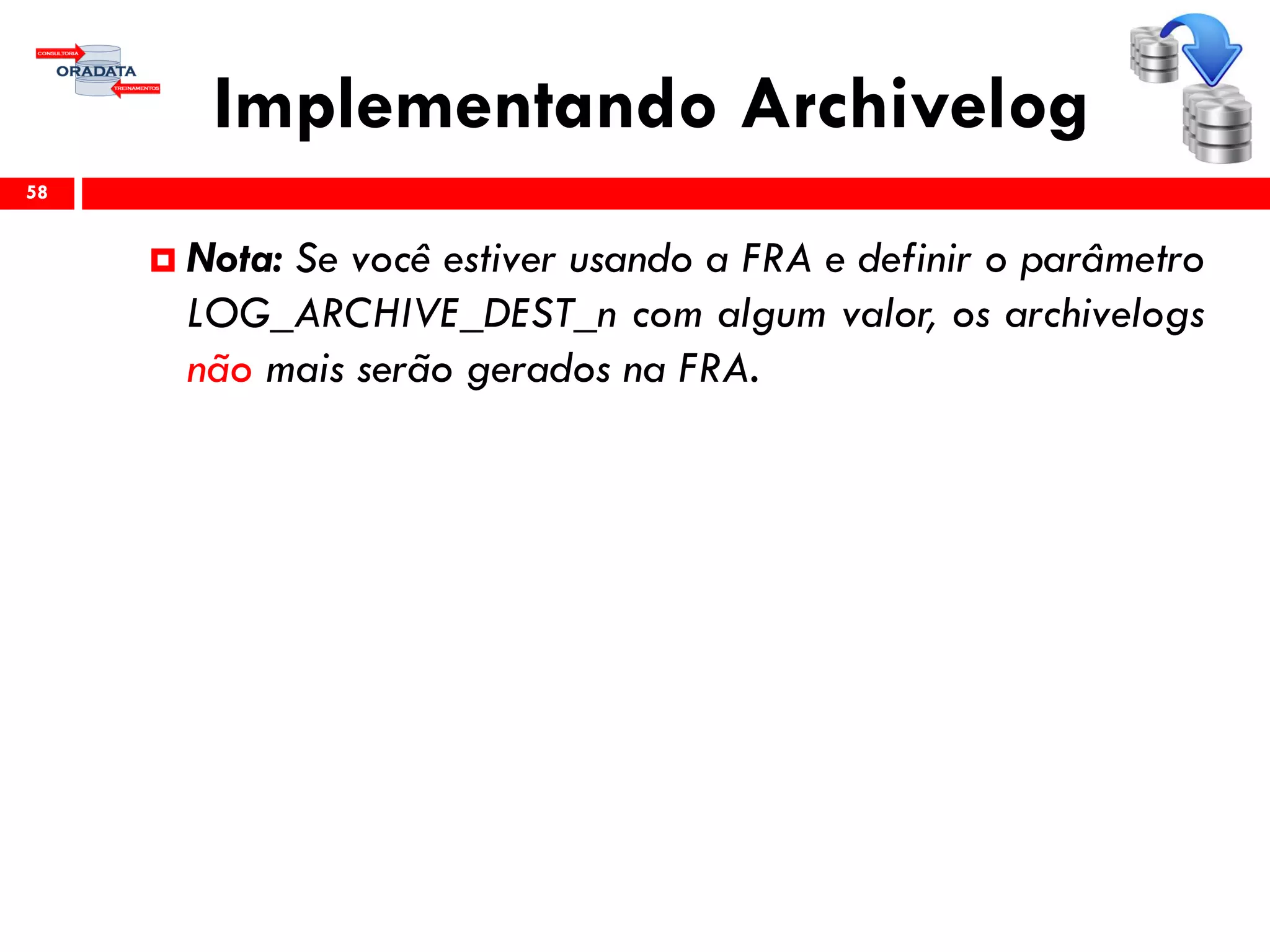 Implementando Archivelog
58
 Nota: Se você estiver usando a FRA e definir o parâmetro
LOG_ARCHIVE_DEST_n com algum valor, os archivelogs
não mais serão gerados na FRA.
 