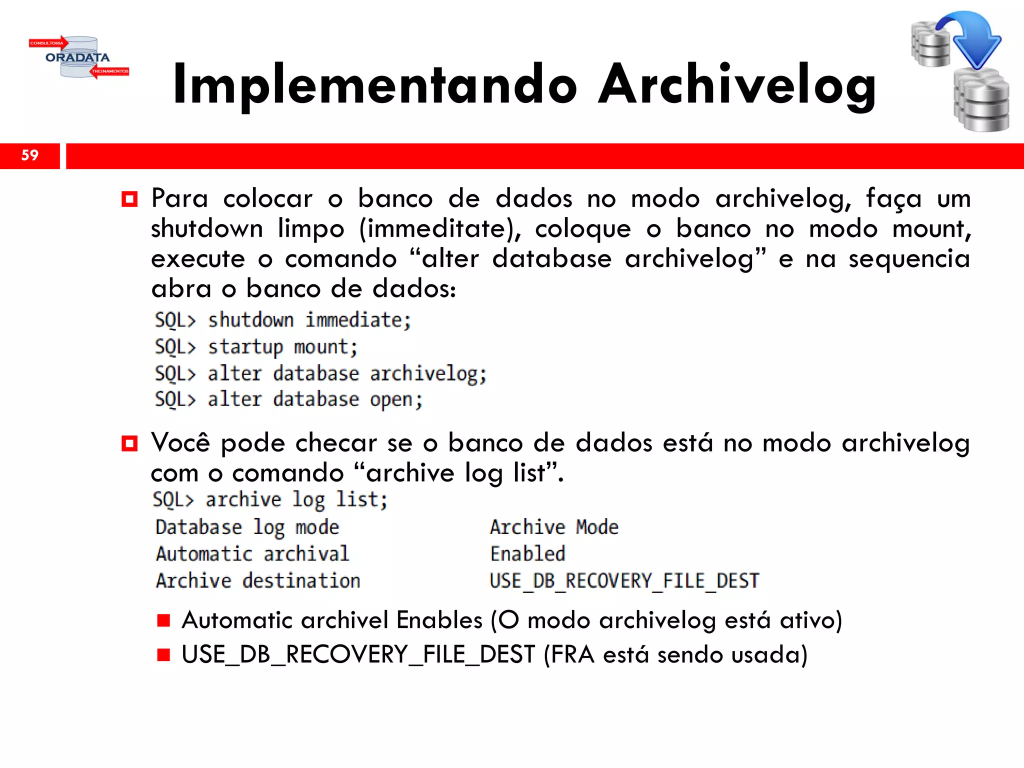 Implementando Archivelog
59
 Para colocar o banco de dados no modo archivelog, faça um
shutdown limpo (immeditate), coloque o banco no modo mount,
execute o comando “alter database archivelog” e na sequencia
abra o banco de dados:
 Você pode checar se o banco de dados está no modo archivelog
com o comando “archive log list”.
 Automatic archivel Enables (O modo archivelog está ativo)
 USE_DB_RECOVERY_FILE_DEST (FRA está sendo usada)
 