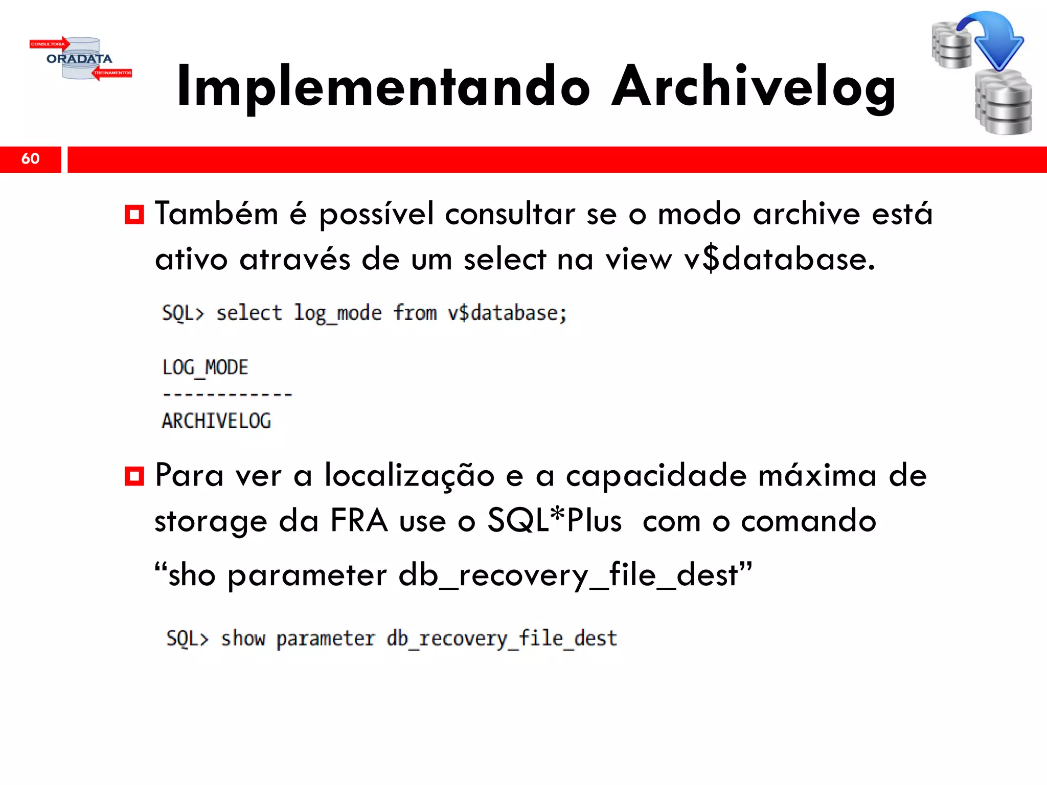 Implementando Archivelog
60
 Também é possível consultar se o modo archive está
ativo através de um select na view v$database.
 Para ver a localização e a capacidade máxima de
storage da FRA use o SQL*Plus com o comando
“sho parameter db_recovery_file_dest”
 