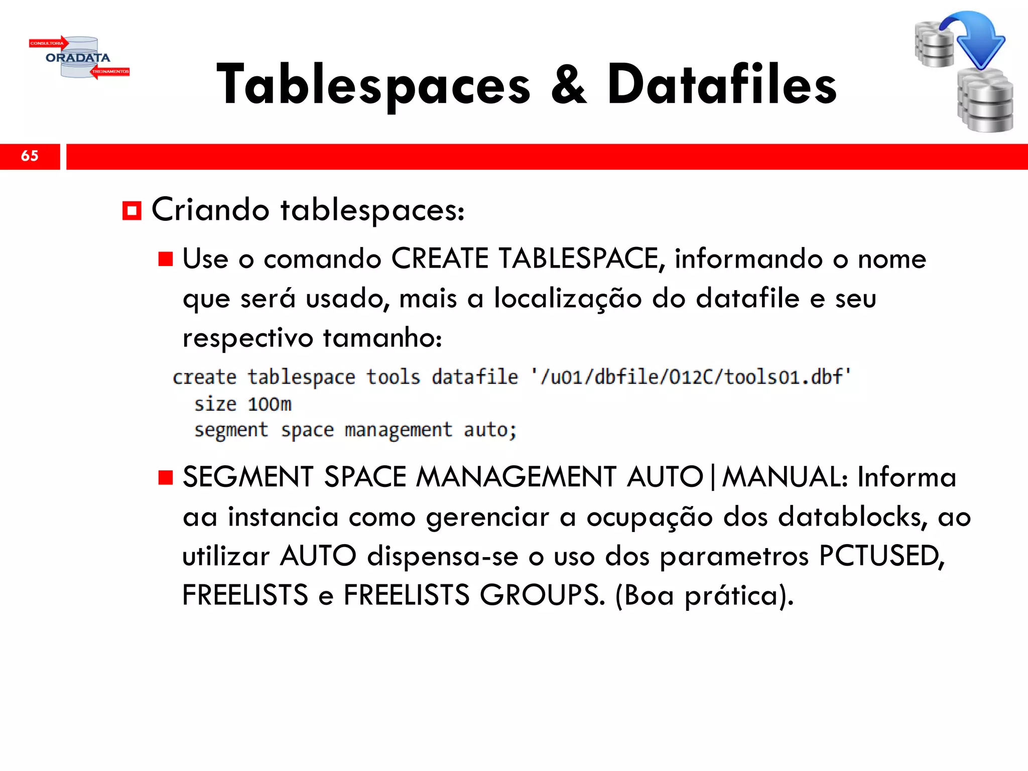 Tablespaces & Datafiles
65
 Criando tablespaces:
 Use o comando CREATE TABLESPACE, informando o nome
que será usado, mais a localização do datafile e seu
respectivo tamanho:
 SEGMENT SPACE MANAGEMENT AUTO|MANUAL: Informa
aa instancia como gerenciar a ocupação dos datablocks, ao
utilizar AUTO dispensa-se o uso dos parametros PCTUSED,
FREELISTS e FREELISTS GROUPS. (Boa prática).
 