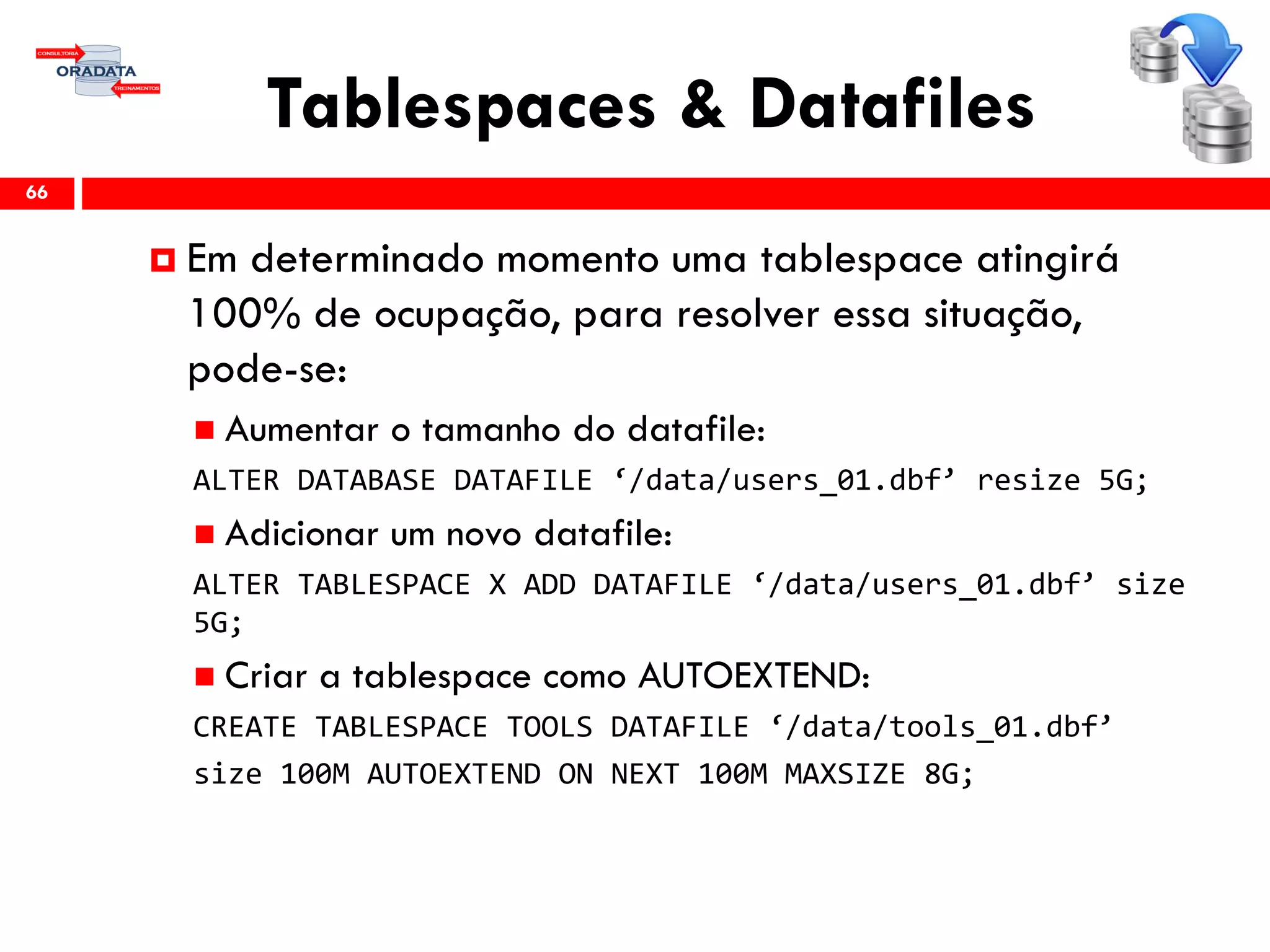 Tablespaces & Datafiles
66
 Em determinado momento uma tablespace atingirá
100% de ocupação, para resolver essa situação,
pode-se:
 Aumentar o tamanho do datafile:
ALTER DATABASE DATAFILE ‘/data/users_01.dbf’ resize 5G;
 Adicionar um novo datafile:
ALTER TABLESPACE X ADD DATAFILE ‘/data/users_01.dbf’ size
5G;
 Criar a tablespace como AUTOEXTEND:
CREATE TABLESPACE TOOLS DATAFILE ‘/data/tools_01.dbf’
size 100M AUTOEXTEND ON NEXT 100M MAXSIZE 8G;
 