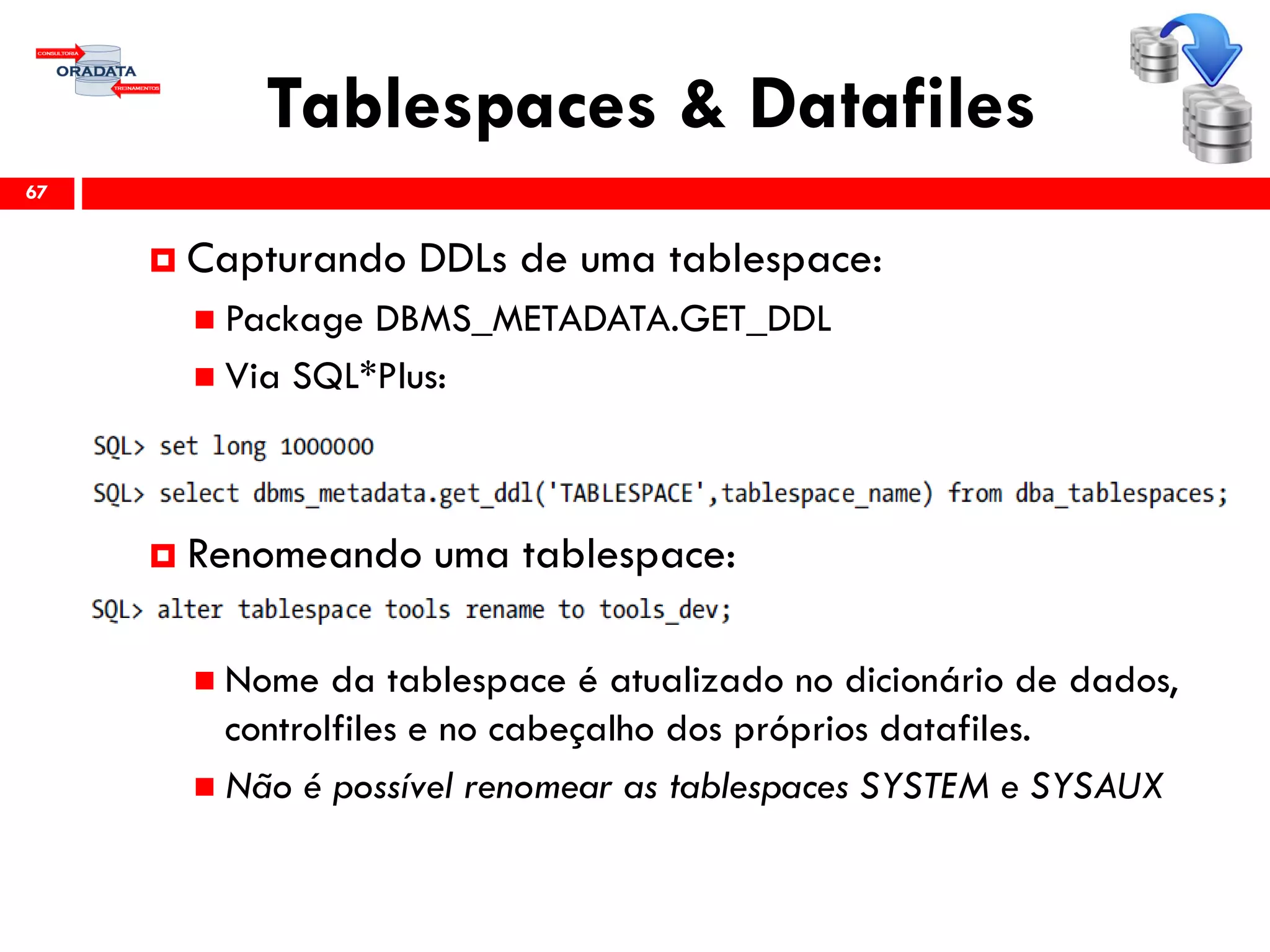 Tablespaces & Datafiles
67
 Capturando DDLs de uma tablespace:
 Package DBMS_METADATA.GET_DDL
 Via SQL*Plus:
 Renomeando uma tablespace:
 Nome da tablespace é atualizado no dicionário de dados,
controlfiles e no cabeçalho dos próprios datafiles.
 Não é possível renomear as tablespaces SYSTEM e SYSAUX
 