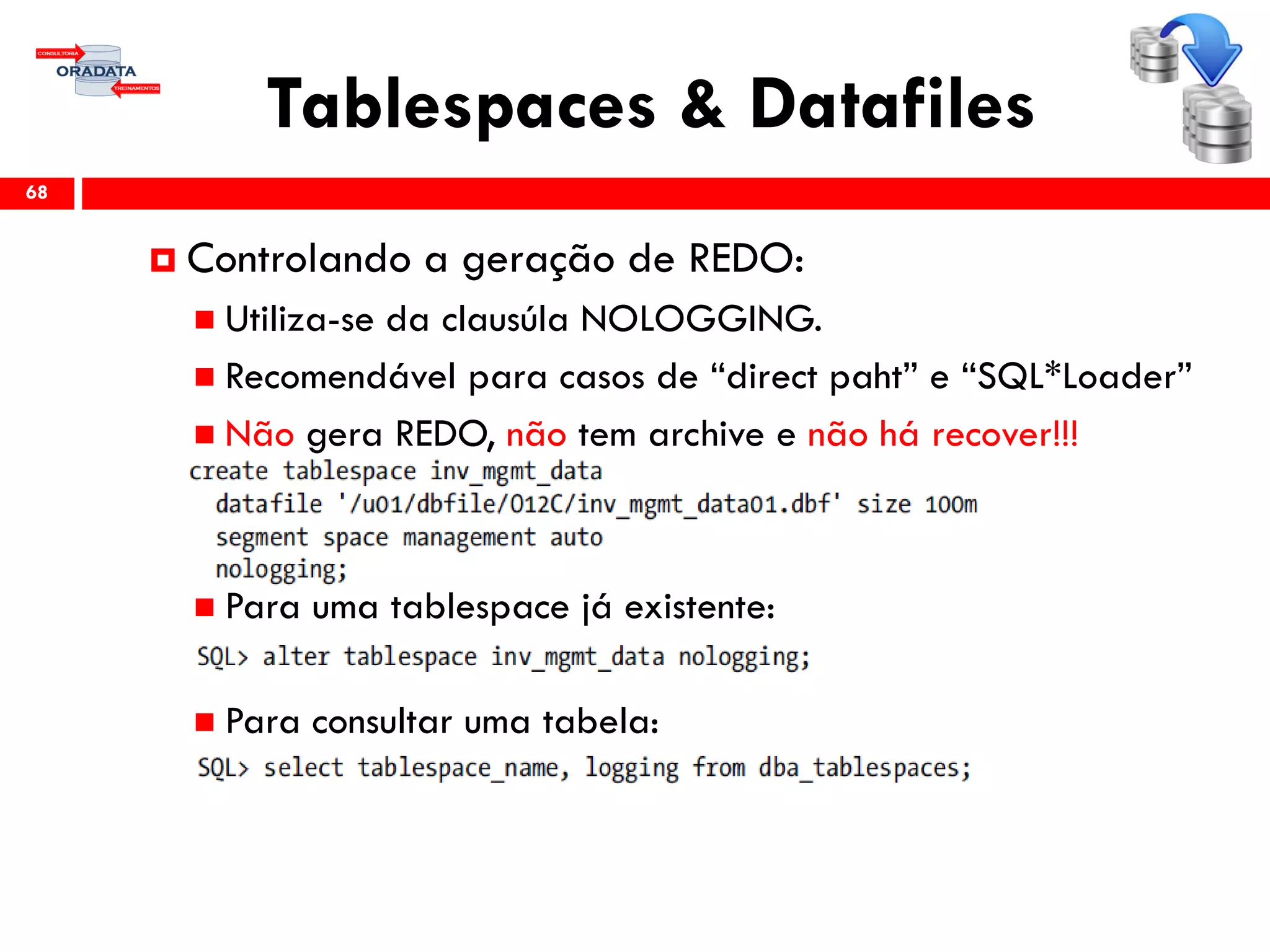 Tablespaces & Datafiles
68
 Controlando a geração de REDO:
 Utiliza-se da clausúla NOLOGGING.
 Recomendável para casos de “direct paht” e “SQL*Loader”
 Não gera REDO, não tem archive e não há recover!!!
 Para uma tablespace já existente:
 Para consultar uma tabela:
 