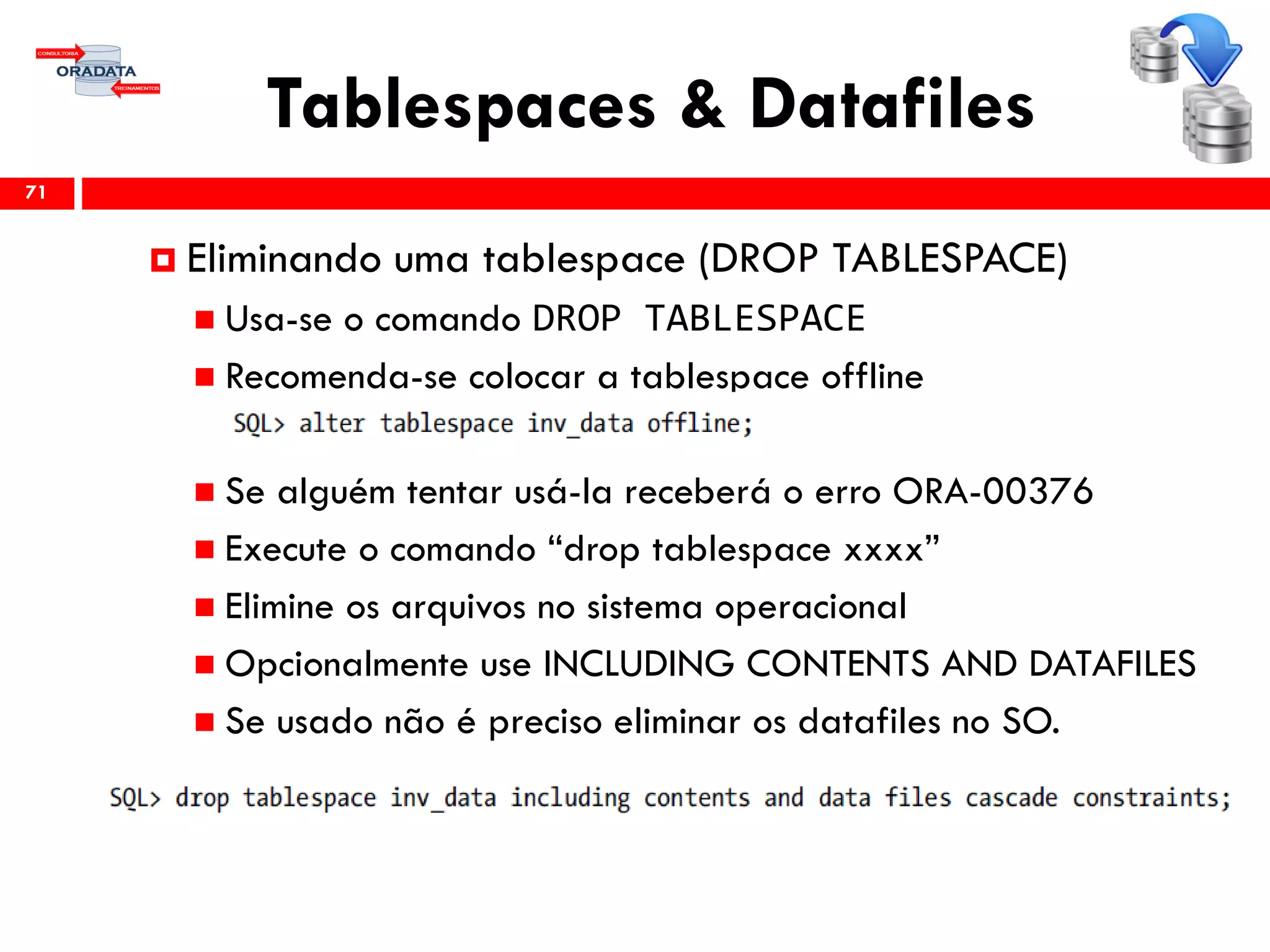 Tablespaces & Datafiles
71
 Eliminando uma tablespace (DROP TABLESPACE)
 Usa-se o comando DROP TABLESPACE
 Recomenda-se colocar a tablespace offline
 Se alguém tentar usá-la receberá o erro ORA-00376
 Execute o comando “drop tablespace xxxx”
 Elimine os arquivos no sistema operacional
 Opcionalmente use INCLUDING CONTENTS AND DATAFILES
 Se usado não é preciso eliminar os datafiles no SO.
 